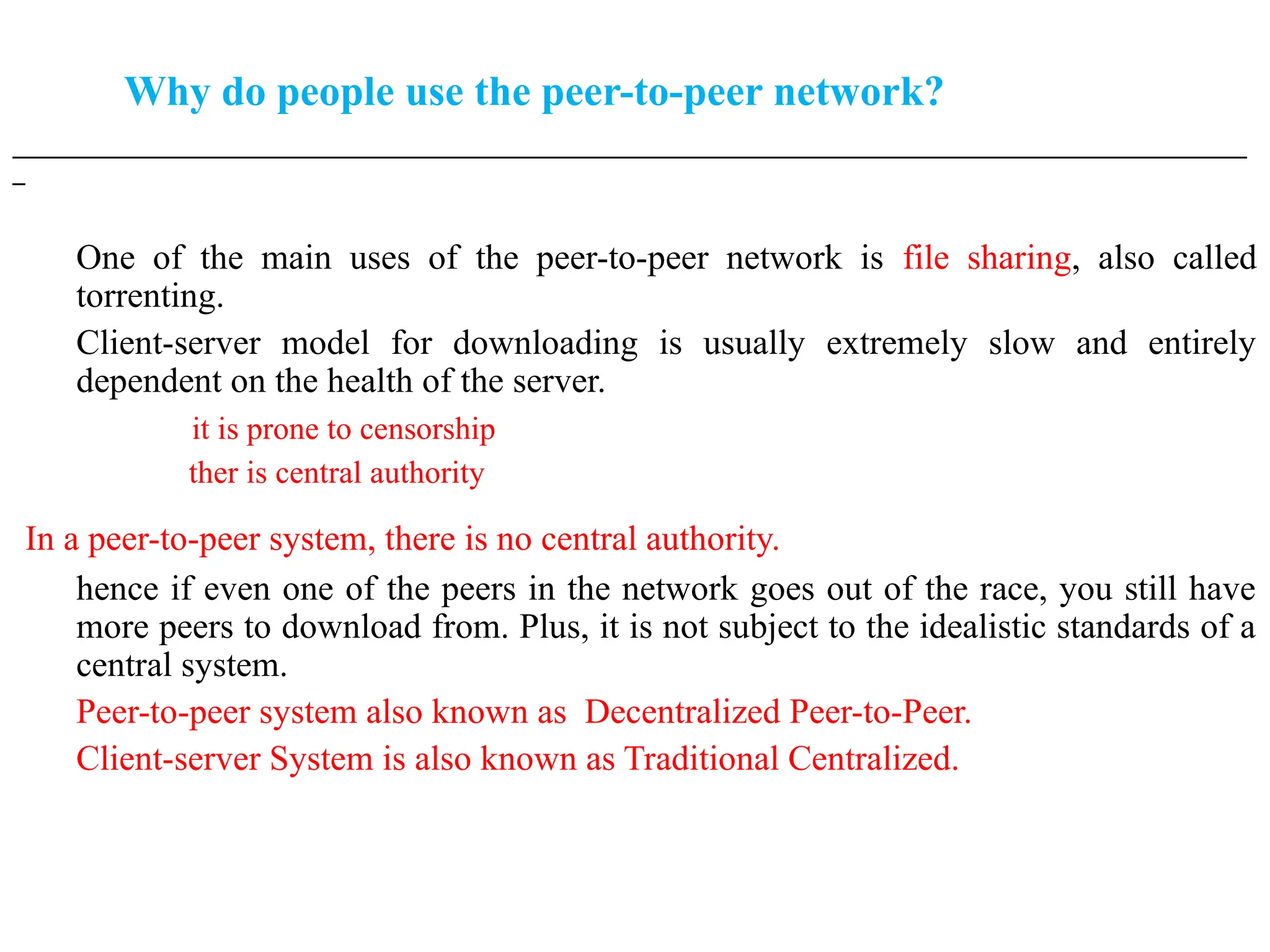 Why do people use the peer-to-peer network?
___________________________________________________________________________________________________
_
One of the main uses of the peer-to-peer network is file sharing, also called
torrenting.
Client-server model for downloading is usually extremely slow and entirely
dependent on the health of the server.
it is prone to censorship
ther is central authority
In a peer-to-peer system, there is no central authority.
hence if even one of the peers in the network goes out of the race, you still have
more peers to download from. Plus, it is not subject to the idealistic standards of a
central system.
Peer-to-peer system also known as Decentralized Peer-to-Peer.
Client-server System is also known as Traditional Centralized.
 