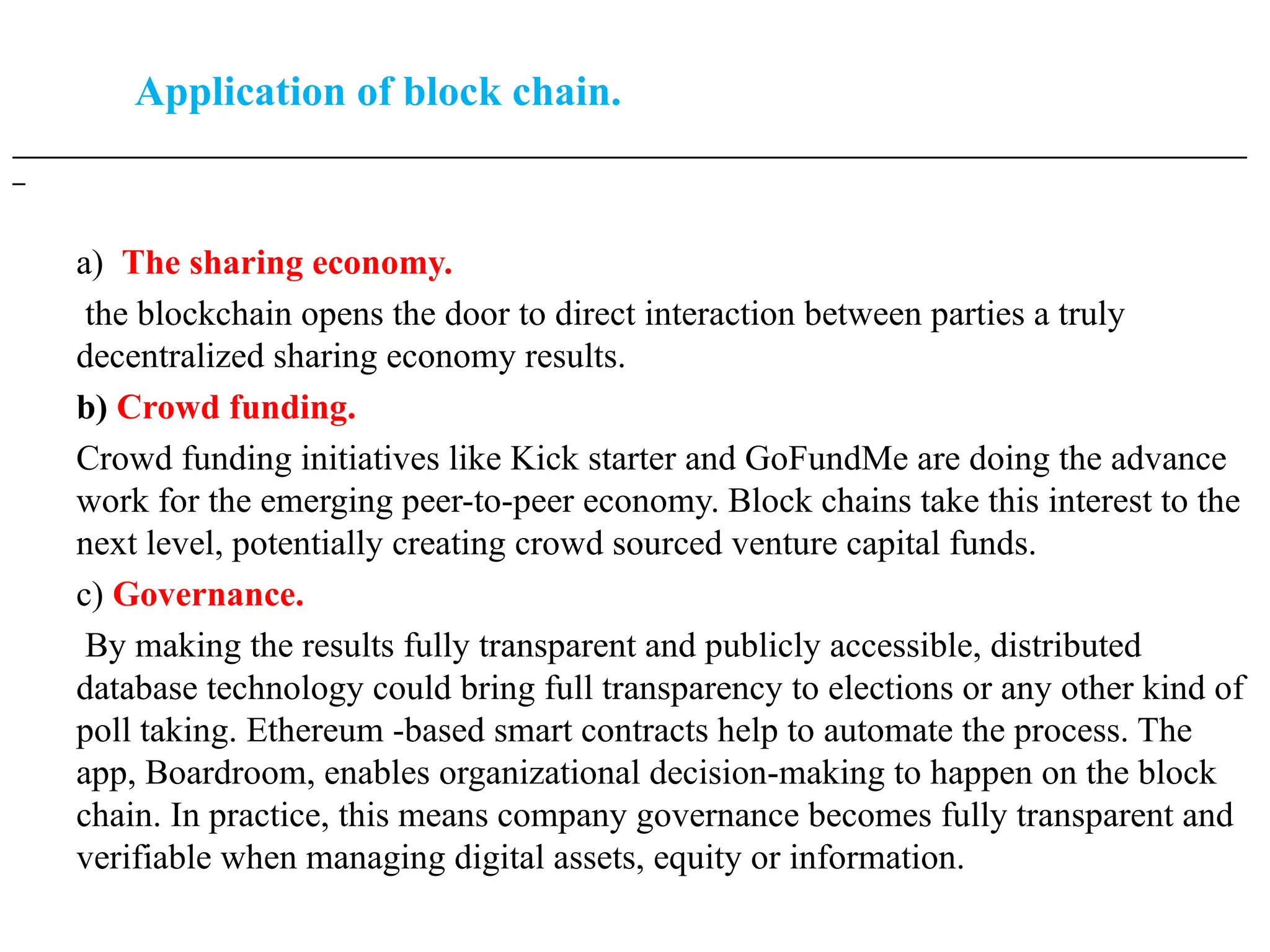 Application of block chain.
___________________________________________________________________________________________________
_
a) The sharing economy.
the blockchain opens the door to direct interaction between parties a truly
decentralized sharing economy results.
b) Crowd funding.
Crowd funding initiatives like Kick starter and GoFundMe are doing the advance
work for the emerging peer-to-peer economy. Block chains take this interest to the
next level, potentially creating crowd sourced venture capital funds.
c) Governance.
By making the results fully transparent and publicly accessible, distributed
database technology could bring full transparency to elections or any other kind of
poll taking. Ethereum -based smart contracts help to automate the process. The
app, Boardroom, enables organizational decision-making to happen on the block
chain. In practice, this means company governance becomes fully transparent and
verifiable when managing digital assets, equity or information.
 