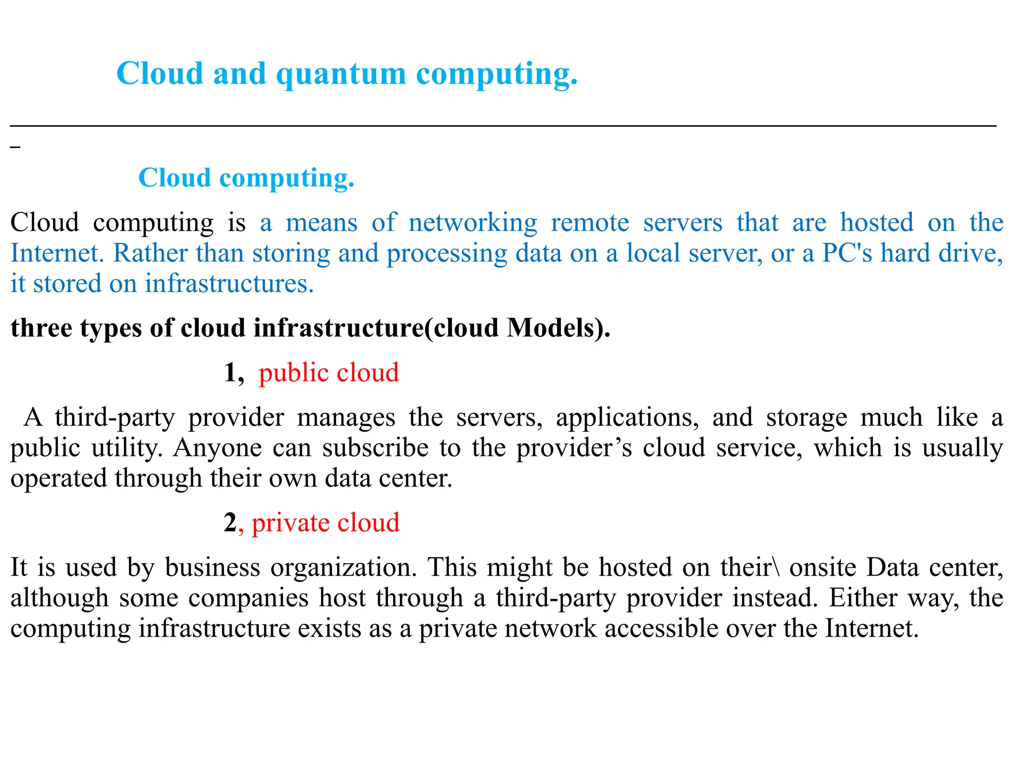 Cloud and quantum computing.
___________________________________________________________________________________________________
_
Cloud computing.
Cloud computing is a means of networking remote servers that are hosted on the
Internet. Rather than storing and processing data on a local server, or a PC's hard drive,
it stored on infrastructures.
three types of cloud infrastructure(cloud Models).
1, public cloud
A third-party provider manages the servers, applications, and storage much like a
public utility. Anyone can subscribe to the provider’s cloud service, which is usually
operated through their own data center.
2, private cloud
It is used by business organization. This might be hosted on their onsite Data center,
although some companies host through a third-party provider instead. Either way, the
computing infrastructure exists as a private network accessible over the Internet.
 