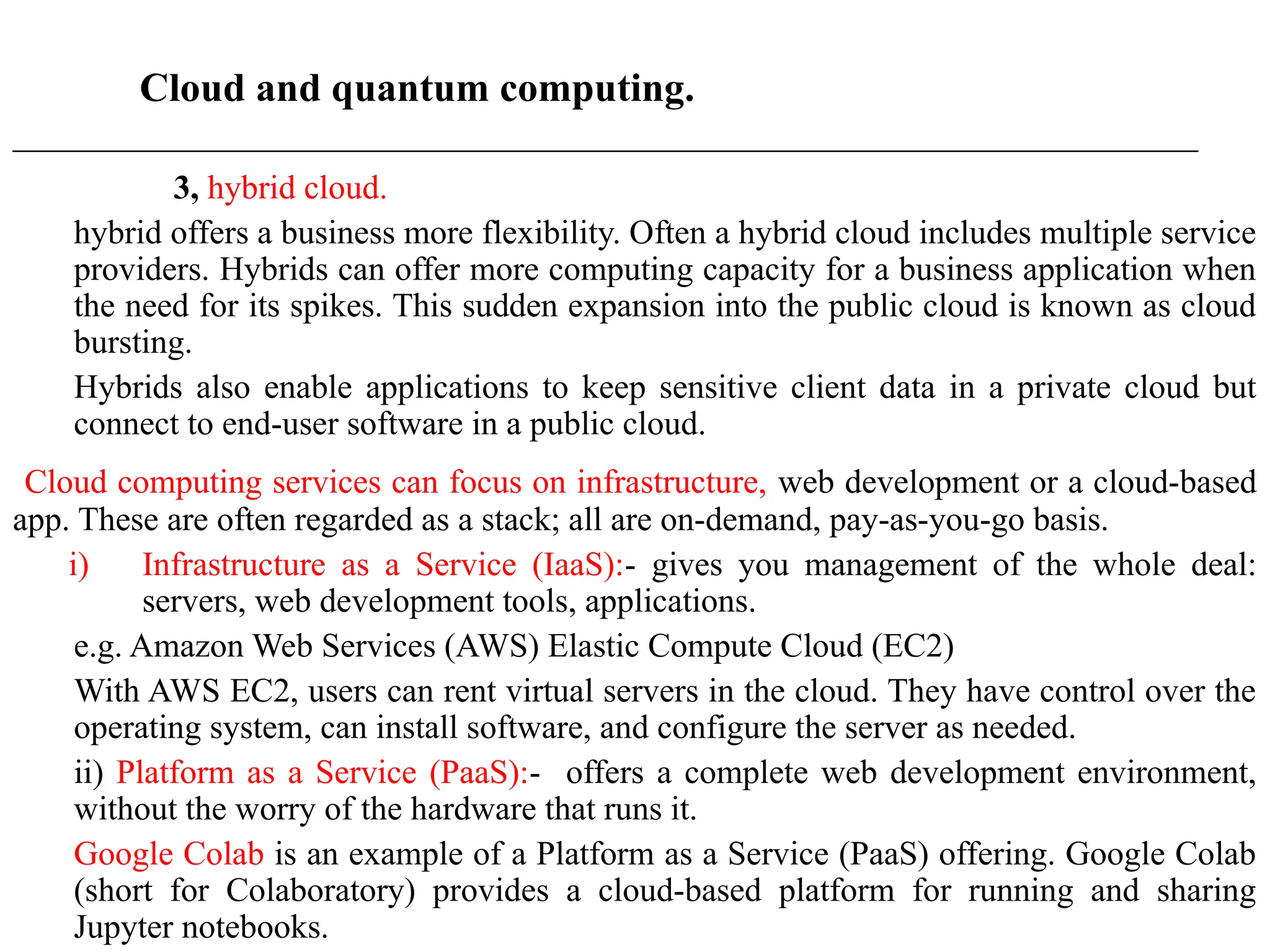 Cloud and quantum computing.
____________________________________________________________________________________________________
3, hybrid cloud.
hybrid offers a business more flexibility. Often a hybrid cloud includes multiple service
providers. Hybrids can offer more computing capacity for a business application when
the need for its spikes. This sudden expansion into the public cloud is known as cloud
bursting.
Hybrids also enable applications to keep sensitive client data in a private cloud but
connect to end-user software in a public cloud.
Cloud computing services can focus on infrastructure, web development or a cloud-based
app. These are often regarded as a stack; all are on-demand, pay-as-you-go basis.
i) Infrastructure as a Service (IaaS):- gives you management of the whole deal:
servers, web development tools, applications.
e.g. Amazon Web Services (AWS) Elastic Compute Cloud (EC2)
With AWS EC2, users can rent virtual servers in the cloud. They have control over the
operating system, can install software, and configure the server as needed.
ii) Platform as a Service (PaaS):- offers a complete web development environment,
without the worry of the hardware that runs it.
Google Colab is an example of a Platform as a Service (PaaS) offering. Google Colab
(short for Colaboratory) provides a cloud-based platform for running and sharing
Jupyter notebooks.
 