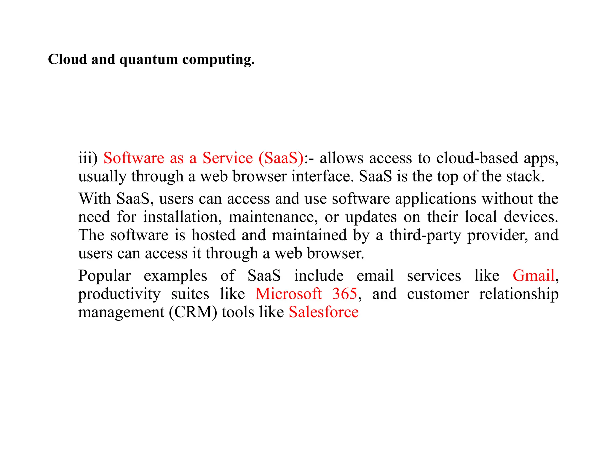 Cloud and quantum computing.
iii) Software as a Service (SaaS):- allows access to cloud-based apps,
usually through a web browser interface. SaaS is the top of the stack.
With SaaS, users can access and use software applications without the
need for installation, maintenance, or updates on their local devices.
The software is hosted and maintained by a third-party provider, and
users can access it through a web browser.
Popular examples of SaaS include email services like Gmail,
productivity suites like Microsoft 365, and customer relationship
management (CRM) tools like Salesforce
 