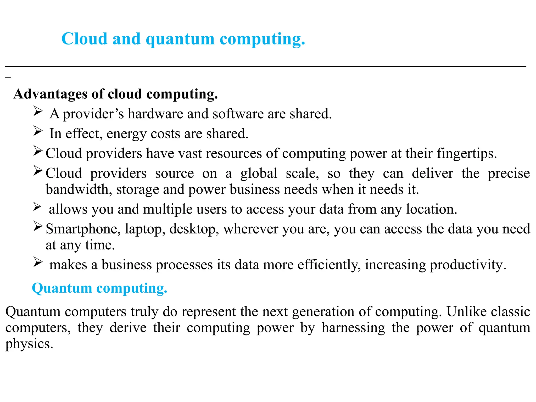 Cloud and quantum computing.
___________________________________________________________________________________________________
_
Advantages of cloud computing.
 A provider’s hardware and software are shared.
 In effect, energy costs are shared.
Cloud providers have vast resources of computing power at their fingertips.
Cloud providers source on a global scale, so they can deliver the precise
bandwidth, storage and power business needs when it needs it.
 allows you and multiple users to access your data from any location.
Smartphone, laptop, desktop, wherever you are, you can access the data you need
at any time.
 makes a business processes its data more efficiently, increasing productivity.
Quantum computing.
Quantum computers truly do represent the next generation of computing. Unlike classic
computers, they derive their computing power by harnessing the power of quantum
physics.
 