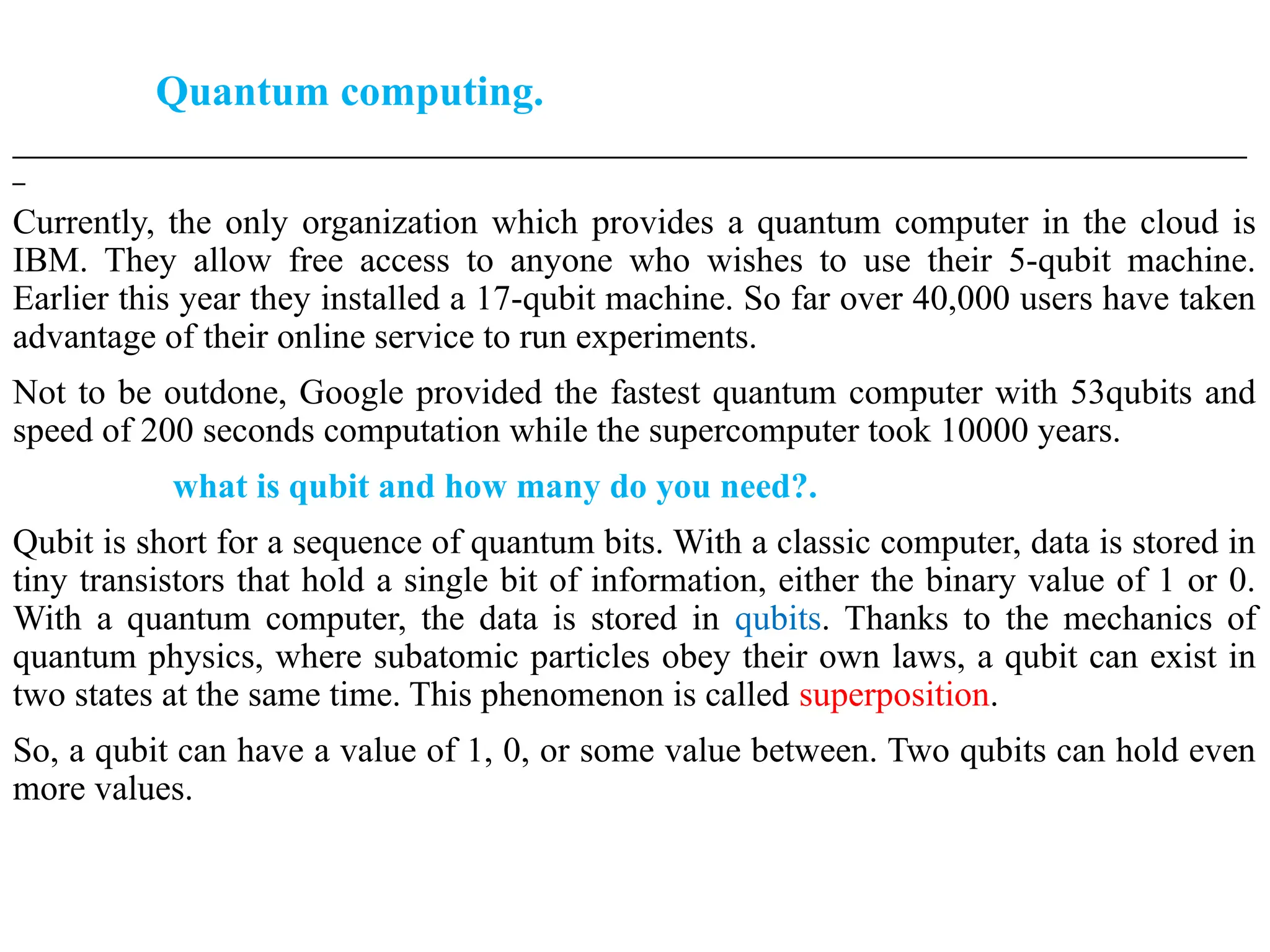 Quantum computing.
___________________________________________________________________________________________________
_
Currently, the only organization which provides a quantum computer in the cloud is
IBM. They allow free access to anyone who wishes to use their 5-qubit machine.
Earlier this year they installed a 17-qubit machine. So far over 40,000 users have taken
advantage of their online service to run experiments.
Not to be outdone, Google provided the fastest quantum computer with 53qubits and
speed of 200 seconds computation while the supercomputer took 10000 years.
what is qubit and how many do you need?.
Qubit is short for a sequence of quantum bits. With a classic computer, data is stored in
tiny transistors that hold a single bit of information, either the binary value of 1 or 0.
With a quantum computer, the data is stored in qubits. Thanks to the mechanics of
quantum physics, where subatomic particles obey their own laws, a qubit can exist in
two states at the same time. This phenomenon is called superposition.
So, a qubit can have a value of 1, 0, or some value between. Two qubits can hold even
more values.
 