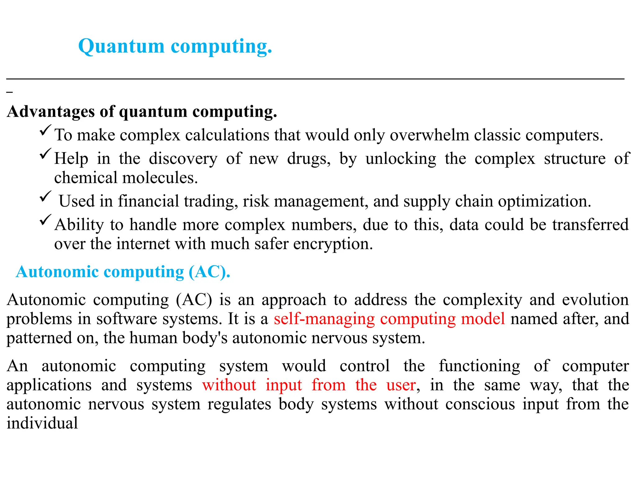 Quantum computing.
___________________________________________________________________________________________________
_
Advantages of quantum computing.
To make complex calculations that would only overwhelm classic computers.
Help in the discovery of new drugs, by unlocking the complex structure of
chemical molecules.
 Used in financial trading, risk management, and supply chain optimization.
Ability to handle more complex numbers, due to this, data could be transferred
over the internet with much safer encryption.
Autonomic computing (AC).
Autonomic computing (AC) is an approach to address the complexity and evolution
problems in software systems. It is a self-managing computing model named after, and
patterned on, the human body's autonomic nervous system.
An autonomic computing system would control the functioning of computer
applications and systems without input from the user, in the same way, that the
autonomic nervous system regulates body systems without conscious input from the
individual
 