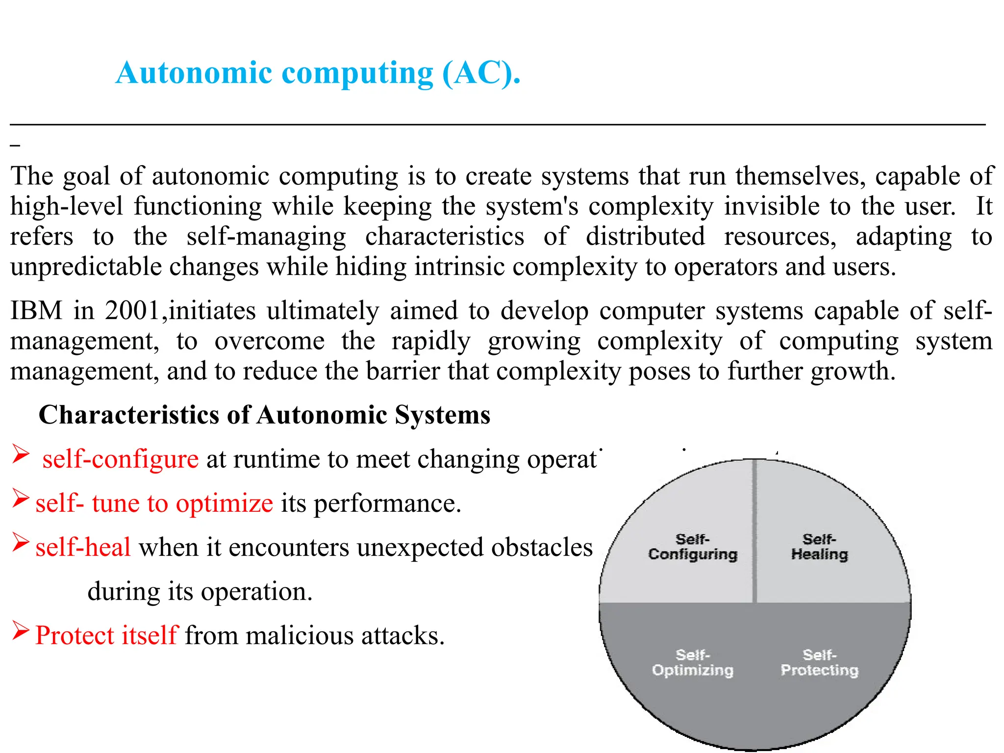 Autonomic computing (AC).
___________________________________________________________________________________________________
_
The goal of autonomic computing is to create systems that run themselves, capable of
high-level functioning while keeping the system's complexity invisible to the user. It
refers to the self-managing characteristics of distributed resources, adapting to
unpredictable changes while hiding intrinsic complexity to operators and users.
IBM in 2001,initiates ultimately aimed to develop computer systems capable of self-
management, to overcome the rapidly growing complexity of computing system
management, and to reduce the barrier that complexity poses to further growth.
Characteristics of Autonomic Systems
 self-configure at runtime to meet changing operating environments.
self- tune to optimize its performance.
self-heal when it encounters unexpected obstacles
during its operation.
Protect itself from malicious attacks.
 