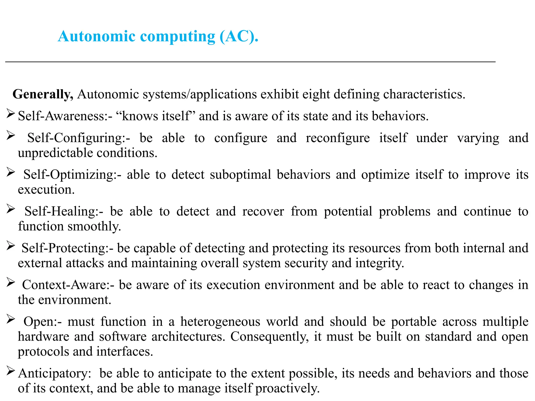 Autonomic computing (AC).
____________________________________________________________________________________________________
Generally, Autonomic systems/applications exhibit eight defining characteristics.
Self-Awareness:- “knows itself” and is aware of its state and its behaviors.
 Self-Configuring:- be able to configure and reconfigure itself under varying and
unpredictable conditions.
 Self-Optimizing:- able to detect suboptimal behaviors and optimize itself to improve its
execution.
 Self-Healing:- be able to detect and recover from potential problems and continue to
function smoothly.
 Self-Protecting:- be capable of detecting and protecting its resources from both internal and
external attacks and maintaining overall system security and integrity.
 Context-Aware:- be aware of its execution environment and be able to react to changes in
the environment.
 Open:- must function in a heterogeneous world and should be portable across multiple
hardware and software architectures. Consequently, it must be built on standard and open
protocols and interfaces.
Anticipatory: be able to anticipate to the extent possible, its needs and behaviors and those
of its context, and be able to manage itself proactively.
 