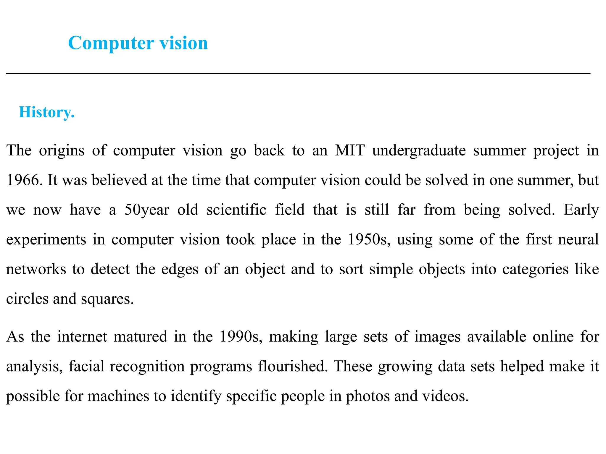 Computer vision
____________________________________________________________________________________________________
History.
The origins of computer vision go back to an MIT undergraduate summer project in
1966. It was believed at the time that computer vision could be solved in one summer, but
we now have a 50year old scientific field that is still far from being solved. Early
experiments in computer vision took place in the 1950s, using some of the first neural
networks to detect the edges of an object and to sort simple objects into categories like
circles and squares.
As the internet matured in the 1990s, making large sets of images available online for
analysis, facial recognition programs flourished. These growing data sets helped make it
possible for machines to identify specific people in photos and videos.
 
