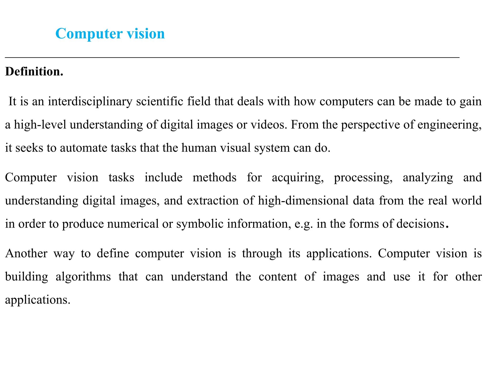 Computer vision
____________________________________________________________________________________________________
Definition.
It is an interdisciplinary scientific field that deals with how computers can be made to gain
a high-level understanding of digital images or videos. From the perspective of engineering,
it seeks to automate tasks that the human visual system can do.
Computer vision tasks include methods for acquiring, processing, analyzing and
understanding digital images, and extraction of high-dimensional data from the real world
in order to produce numerical or symbolic information, e.g. in the forms of decisions.
Another way to define computer vision is through its applications. Computer vision is
building algorithms that can understand the content of images and use it for other
applications.
 