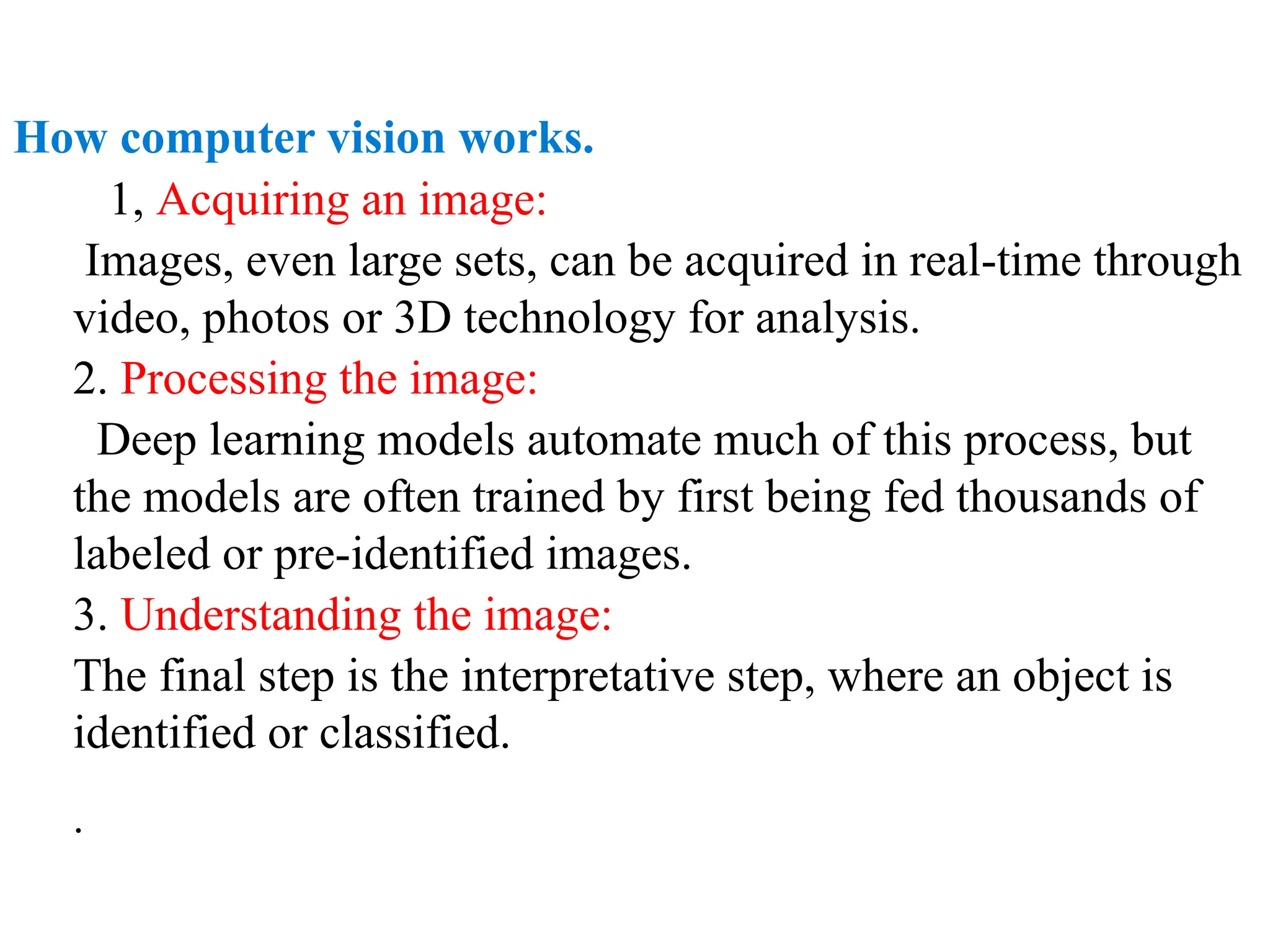 How computer vision works.
1, Acquiring an image:
Images, even large sets, can be acquired in real-time through
video, photos or 3D technology for analysis.
2. Processing the image:
Deep learning models automate much of this process, but
the models are often trained by first being fed thousands of
labeled or pre-identified images.
3. Understanding the image:
The final step is the interpretative step, where an object is
identified or classified.
.
 