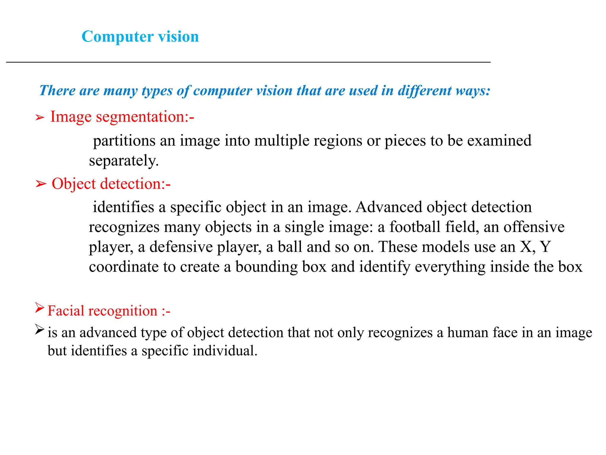 Computer vision
____________________________________________________________________________________________________
There are many types of computer vision that are used in different ways:
➢ Image segmentation:-
partitions an image into multiple regions or pieces to be examined
separately.
➢ Object detection:-
identifies a specific object in an image. Advanced object detection
recognizes many objects in a single image: a football field, an offensive
player, a defensive player, a ball and so on. These models use an X, Y
coordinate to create a bounding box and identify everything inside the box
Facial recognition :-
is an advanced type of object detection that not only recognizes a human face in an image
but identifies a specific individual.
 