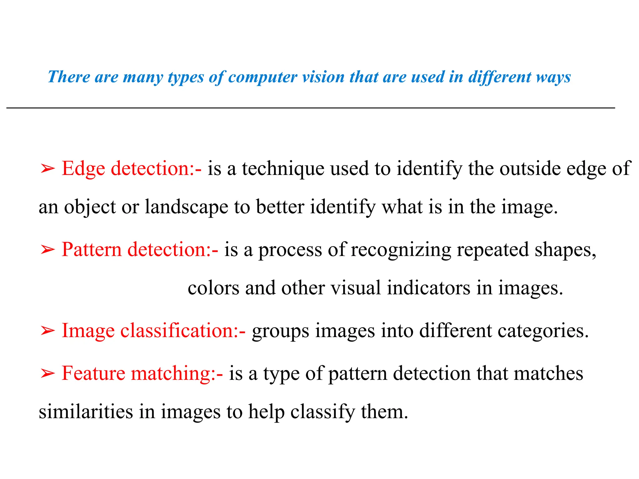 There are many types of computer vision that are used in different ways
_________________________________________________________________________________________________
➢ Edge detection:- is a technique used to identify the outside edge of
an object or landscape to better identify what is in the image.
➢ Pattern detection:- is a process of recognizing repeated shapes,
colors and other visual indicators in images.
➢ Image classification:- groups images into different categories.
➢ Feature matching:- is a type of pattern detection that matches
similarities in images to help classify them.
 