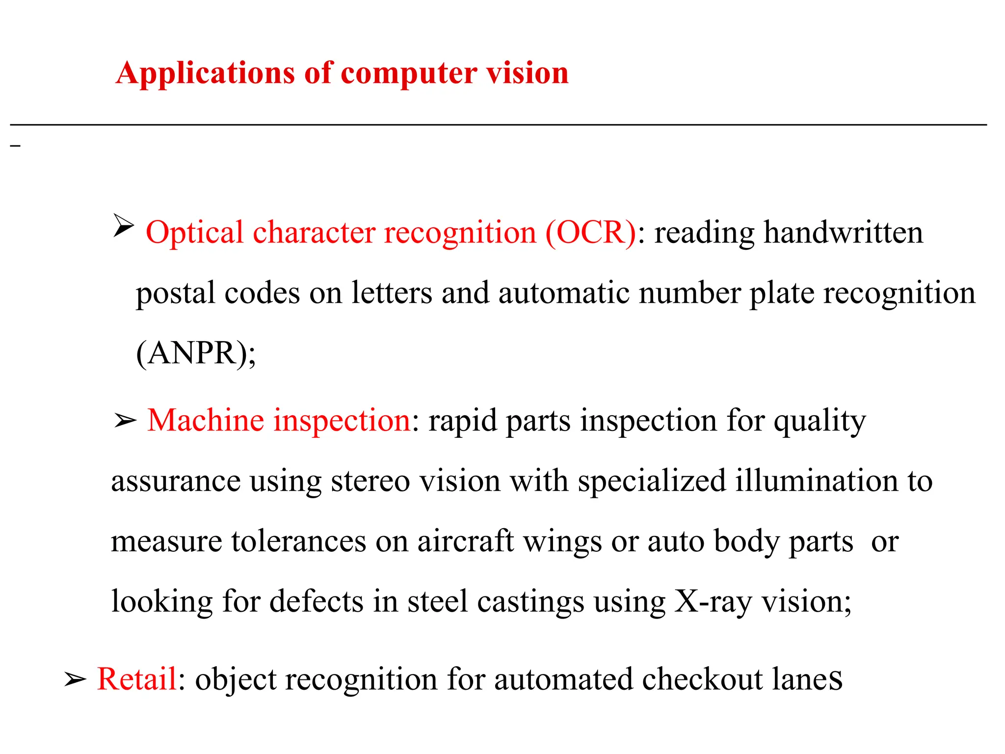 Applications of computer vision
___________________________________________________________________________________________________
_
 Optical character recognition (OCR): reading handwritten
postal codes on letters and automatic number plate recognition
(ANPR);
➢ Machine inspection: rapid parts inspection for quality
assurance using stereo vision with specialized illumination to
measure tolerances on aircraft wings or auto body parts or
looking for defects in steel castings using X-ray vision;
➢ Retail: object recognition for automated checkout lanes
 
