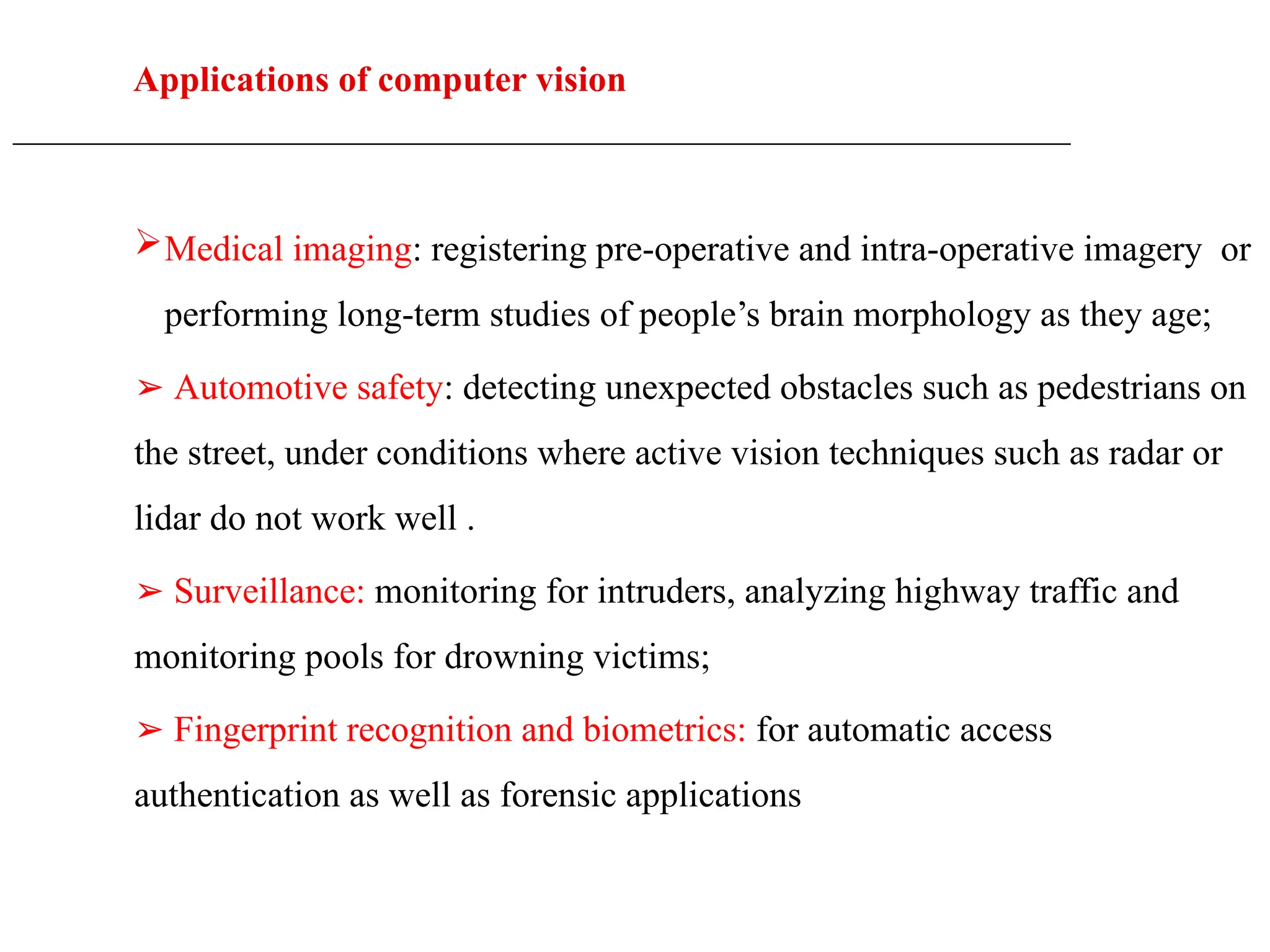 Applications of computer vision
____________________________________________________________________________________________________
Medical imaging: registering pre-operative and intra-operative imagery or
performing long-term studies of people’s brain morphology as they age;
➢ Automotive safety: detecting unexpected obstacles such as pedestrians on
the street, under conditions where active vision techniques such as radar or
lidar do not work well .
➢ Surveillance: monitoring for intruders, analyzing highway traffic and
monitoring pools for drowning victims;
➢ Fingerprint recognition and biometrics: for automatic access
authentication as well as forensic applications
 