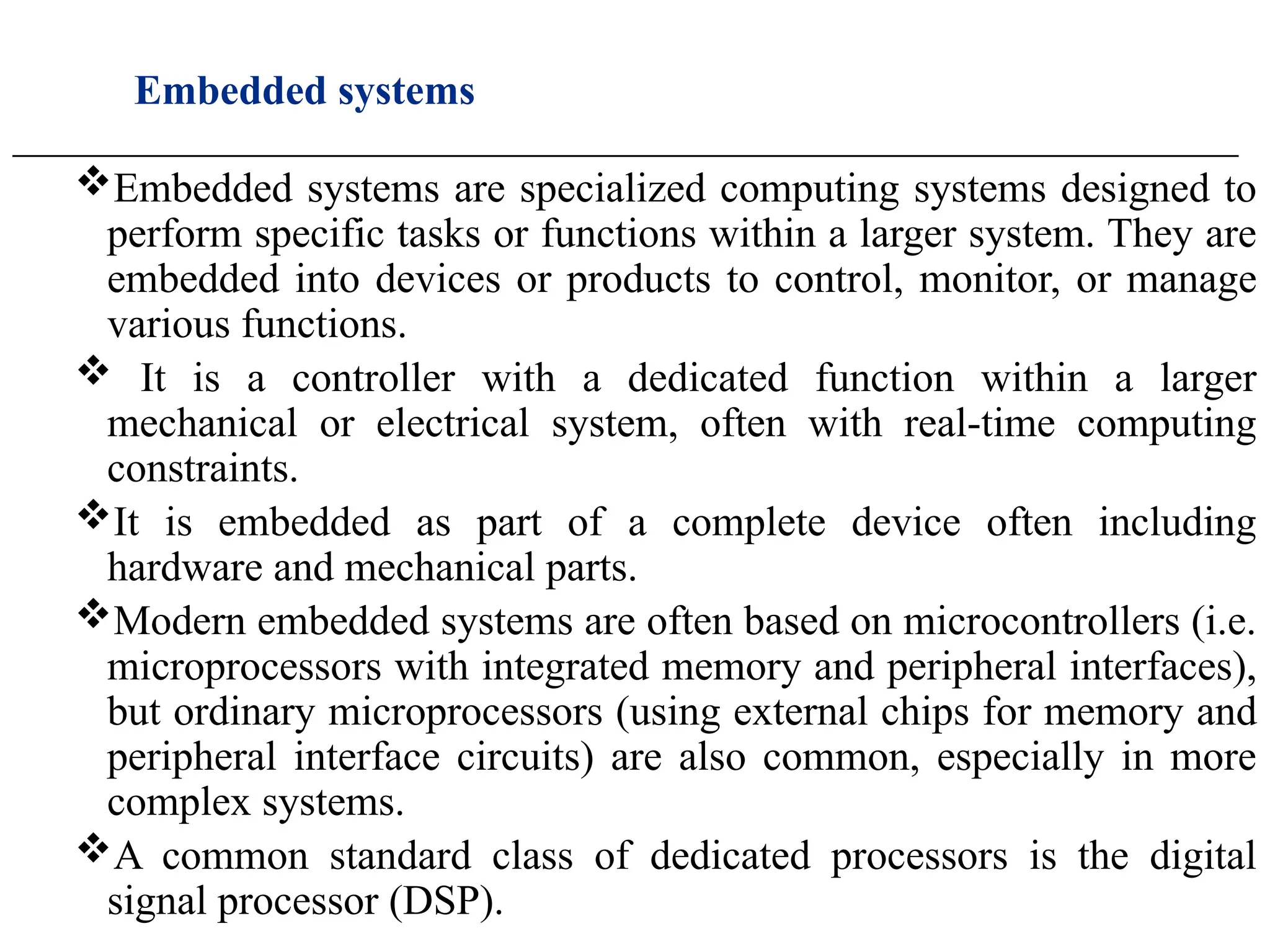 Embedded systems
____________________________________________________________________________________________________
Embedded systems are specialized computing systems designed to
perform specific tasks or functions within a larger system. They are
embedded into devices or products to control, monitor, or manage
various functions.
 It is a controller with a dedicated function within a larger
mechanical or electrical system, often with real-time computing
constraints.
It is embedded as part of a complete device often including
hardware and mechanical parts.
Modern embedded systems are often based on microcontrollers (i.e.
microprocessors with integrated memory and peripheral interfaces),
but ordinary microprocessors (using external chips for memory and
peripheral interface circuits) are also common, especially in more
complex systems.
A common standard class of dedicated processors is the digital
signal processor (DSP).
 