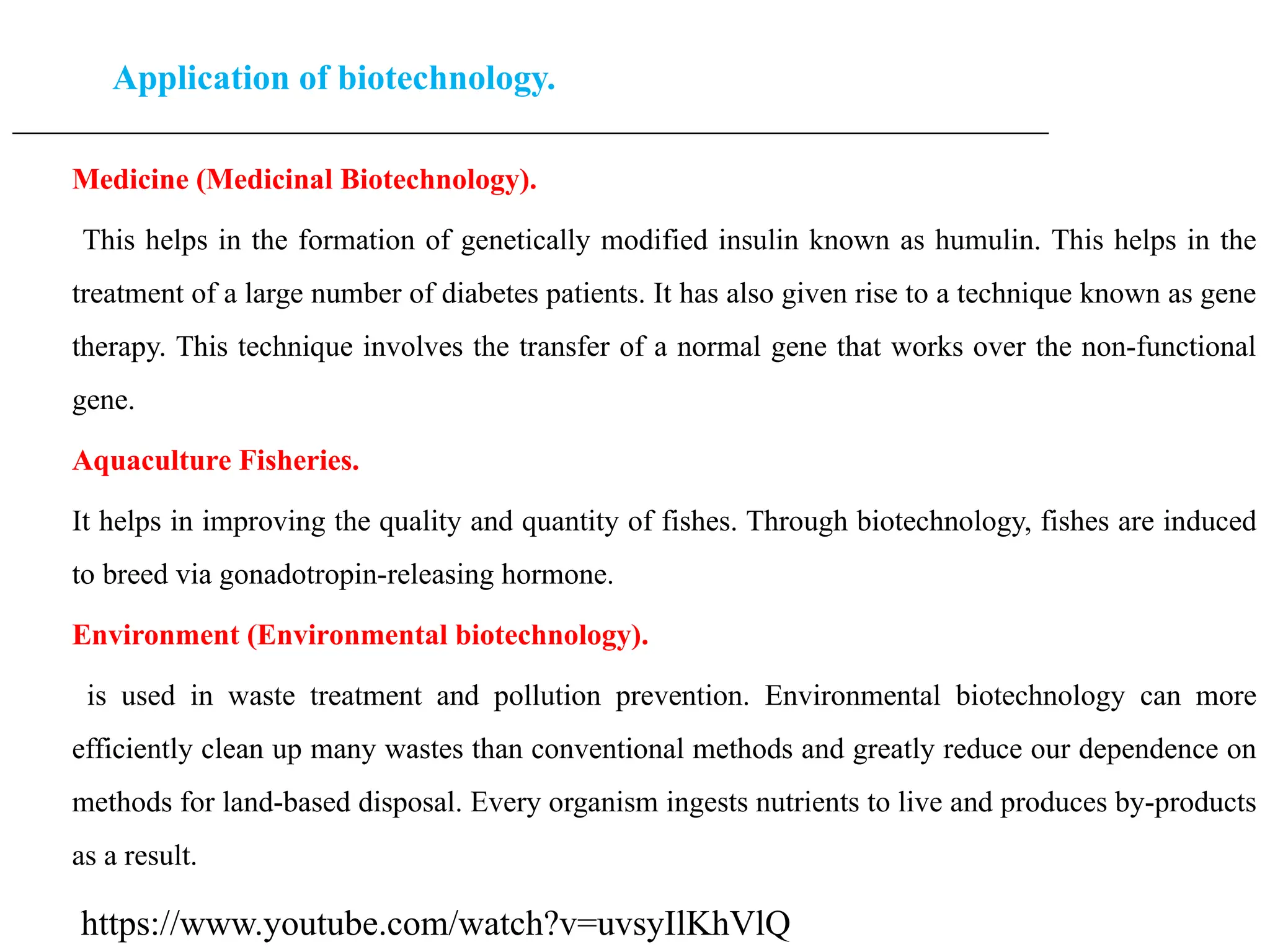 Application of biotechnology.
____________________________________________________________________________________________________
Medicine (Medicinal Biotechnology).
This helps in the formation of genetically modified insulin known as humulin. This helps in the
treatment of a large number of diabetes patients. It has also given rise to a technique known as gene
therapy. This technique involves the transfer of a normal gene that works over the non-functional
gene.
Aquaculture Fisheries.
It helps in improving the quality and quantity of fishes. Through biotechnology, fishes are induced
to breed via gonadotropin-releasing hormone.
Environment (Environmental biotechnology).
is used in waste treatment and pollution prevention. Environmental biotechnology can more
efficiently clean up many wastes than conventional methods and greatly reduce our dependence on
methods for land-based disposal. Every organism ingests nutrients to live and produces by-products
as a result.
https://www.youtube.com/watch?v=uvsyIlKhVlQ
 
