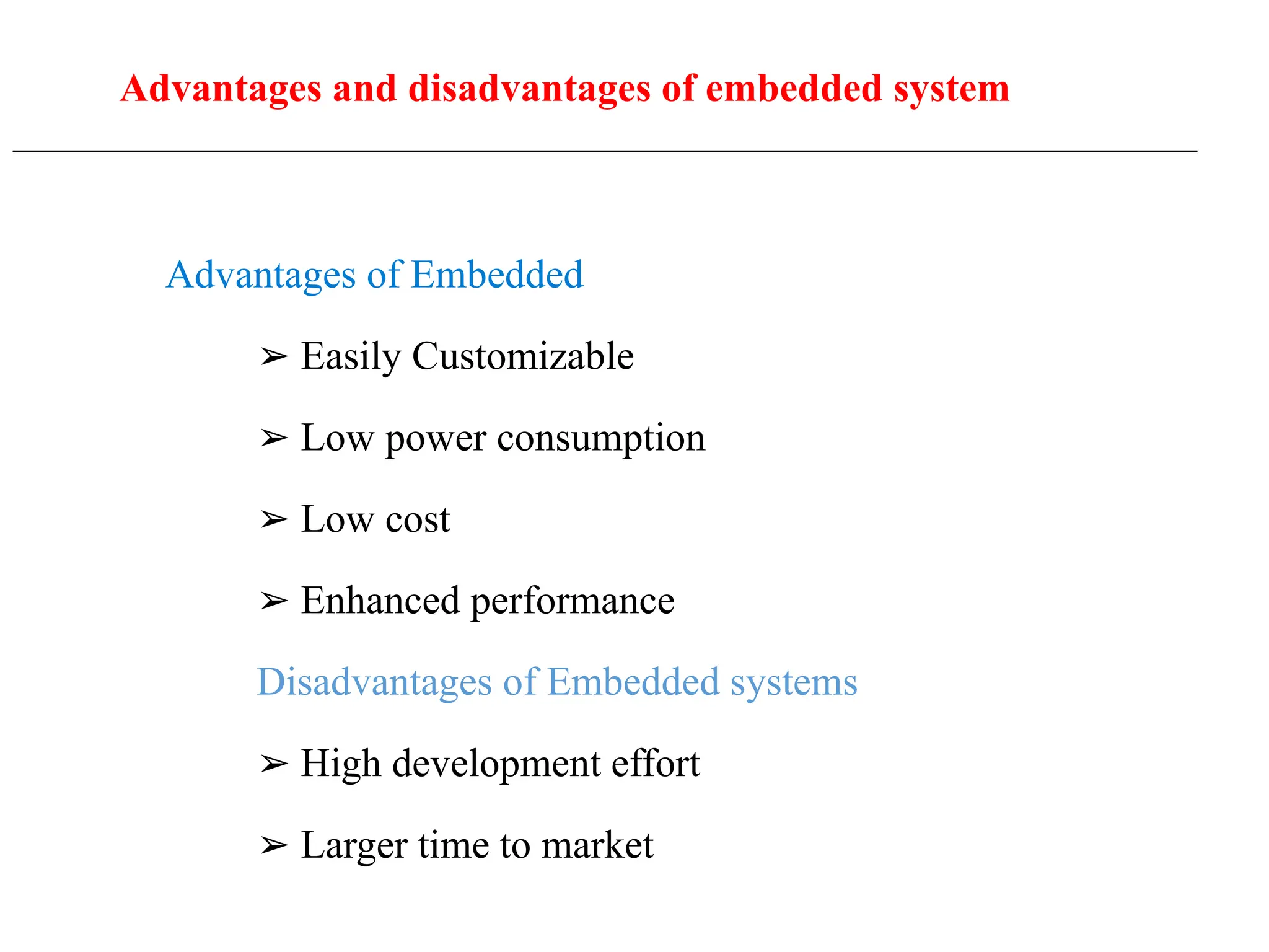 Advantages and disadvantages of embedded system
____________________________________________________________________________________________________
Advantages of Embedded
➢ Easily Customizable
➢ Low power consumption
➢ Low cost
➢ Enhanced performance
Disadvantages of Embedded systems
➢ High development effort
➢ Larger time to market
 