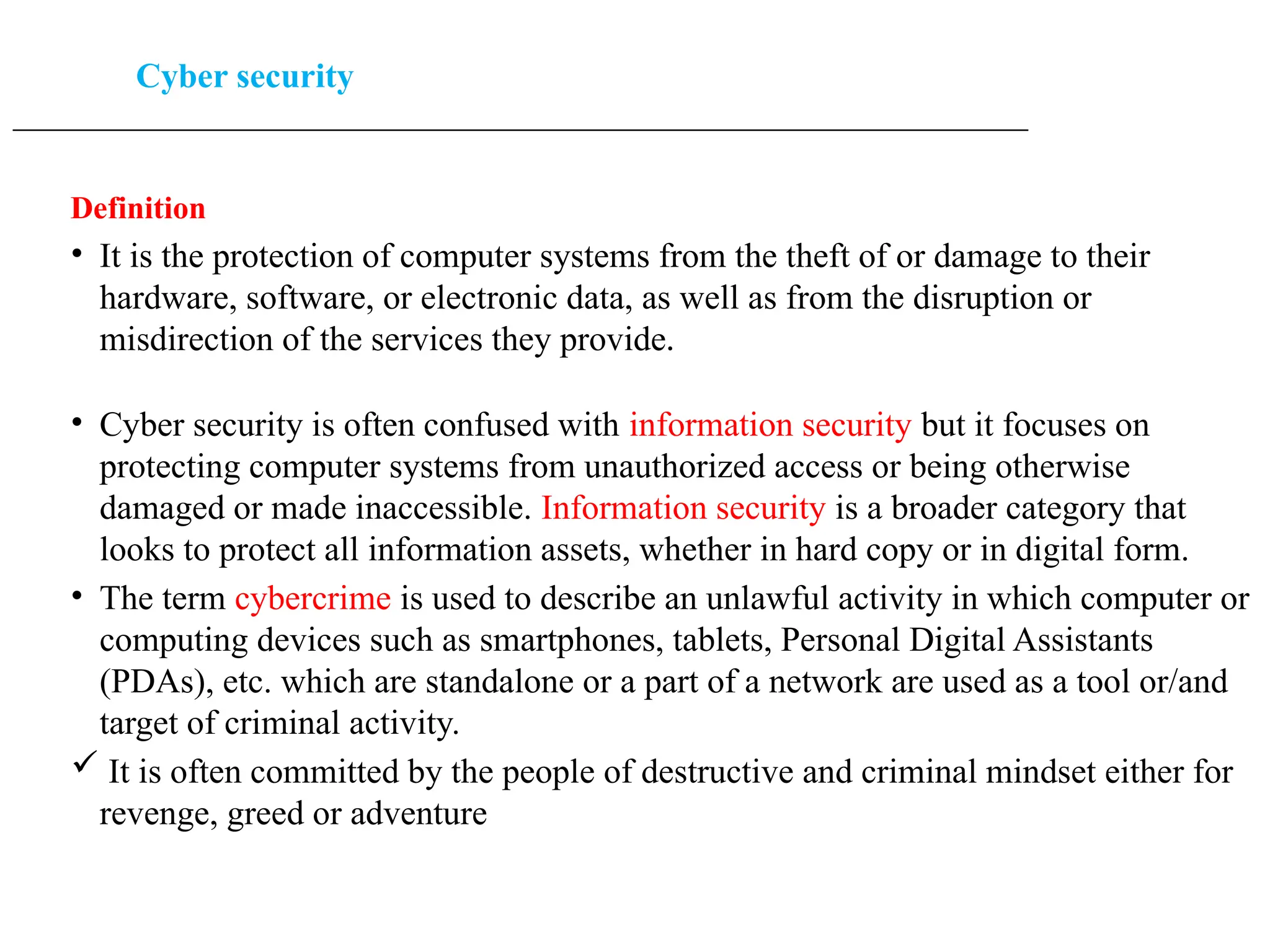 Cyber security
____________________________________________________________________________________________________
Definition
• It is the protection of computer systems from the theft of or damage to their
hardware, software, or electronic data, as well as from the disruption or
misdirection of the services they provide.
• Cyber security is often confused with information security but it focuses on
protecting computer systems from unauthorized access or being otherwise
damaged or made inaccessible. Information security is a broader category that
looks to protect all information assets, whether in hard copy or in digital form.
• The term cybercrime is used to describe an unlawful activity in which computer or
computing devices such as smartphones, tablets, Personal Digital Assistants
(PDAs), etc. which are standalone or a part of a network are used as a tool or/and
target of criminal activity.
 It is often committed by the people of destructive and criminal mindset either for
revenge, greed or adventure
 