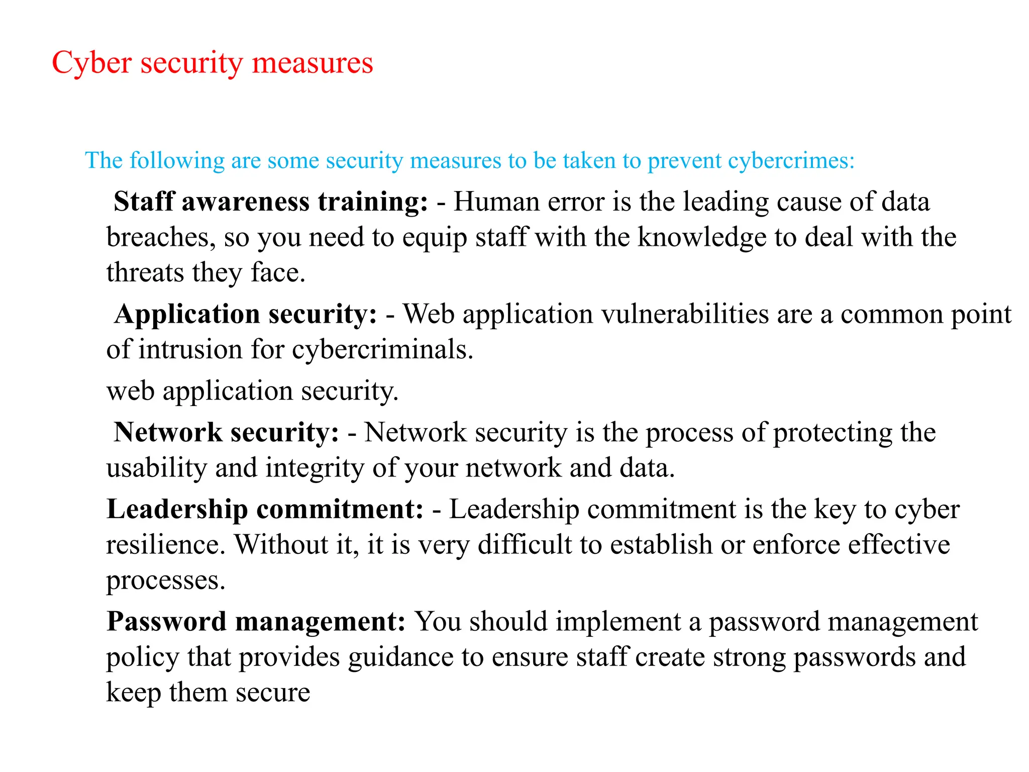 Cyber security measures
The following are some security measures to be taken to prevent cybercrimes:
Staff awareness training: - Human error is the leading cause of data
breaches, so you need to equip staff with the knowledge to deal with the
threats they face.
Application security: - Web application vulnerabilities are a common point
of intrusion for cybercriminals.
web application security.
Network security: - Network security is the process of protecting the
usability and integrity of your network and data.
Leadership commitment: - Leadership commitment is the key to cyber
resilience. Without it, it is very difficult to establish or enforce effective
processes.
Password management: You should implement a password management
policy that provides guidance to ensure staff create strong passwords and
keep them secure
 