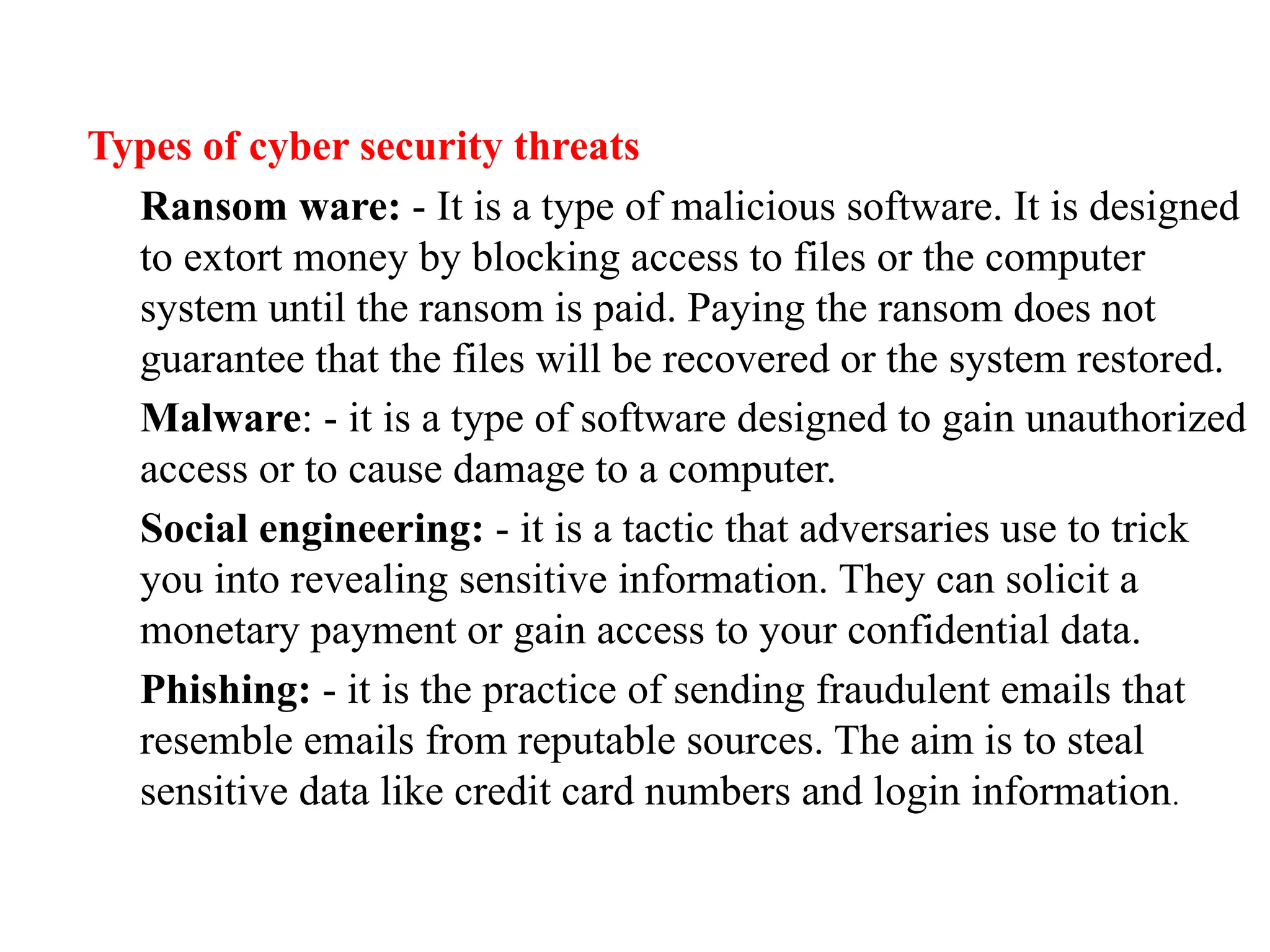 Types of cyber security threats
Ransom ware: - It is a type of malicious software. It is designed
to extort money by blocking access to files or the computer
system until the ransom is paid. Paying the ransom does not
guarantee that the files will be recovered or the system restored.
Malware: - it is a type of software designed to gain unauthorized
access or to cause damage to a computer.
Social engineering: - it is a tactic that adversaries use to trick
you into revealing sensitive information. They can solicit a
monetary payment or gain access to your confidential data.
Phishing: - it is the practice of sending fraudulent emails that
resemble emails from reputable sources. The aim is to steal
sensitive data like credit card numbers and login information.
 