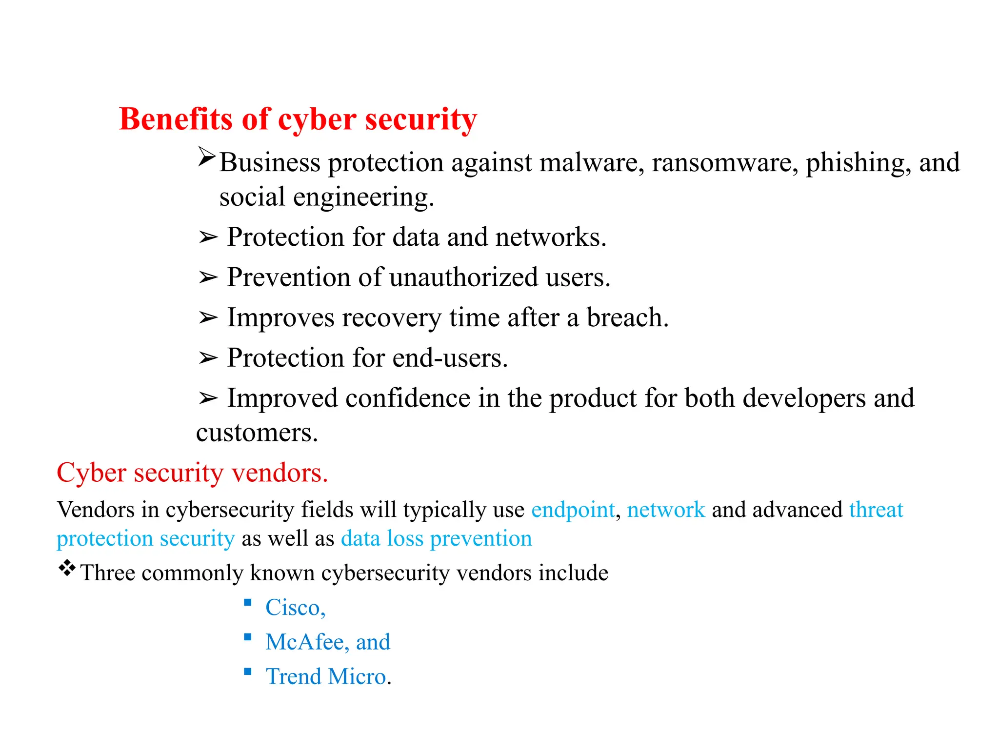 Benefits of cyber security
Business protection against malware, ransomware, phishing, and
social engineering.
➢ Protection for data and networks.
➢ Prevention of unauthorized users.
➢ Improves recovery time after a breach.
➢ Protection for end-users.
➢ Improved confidence in the product for both developers and
customers.
Cyber security vendors.
Vendors in cybersecurity fields will typically use endpoint, network and advanced threat
protection security as well as data loss prevention
Three commonly known cybersecurity vendors include
 Cisco,
 McAfee, and
 Trend Micro.
 