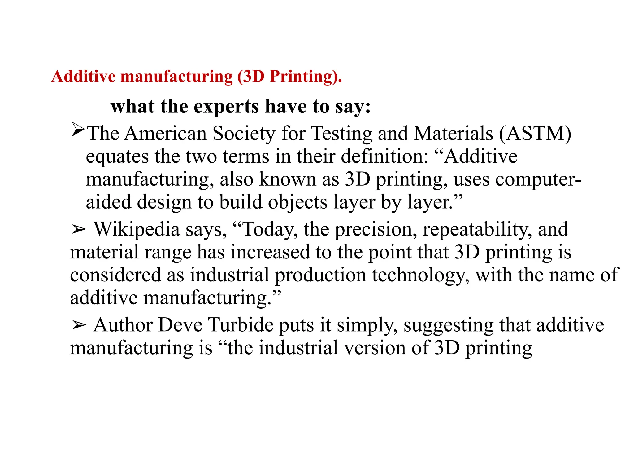 Additive manufacturing (3D Printing).
what the experts have to say:
The American Society for Testing and Materials (ASTM)
equates the two terms in their definition: “Additive
manufacturing, also known as 3D printing, uses computer-
aided design to build objects layer by layer.”
➢ Wikipedia says, “Today, the precision, repeatability, and
material range has increased to the point that 3D printing is
considered as industrial production technology, with the name of
additive manufacturing.”
➢ Author Deve Turbide puts it simply, suggesting that additive
manufacturing is “the industrial version of 3D printing
 