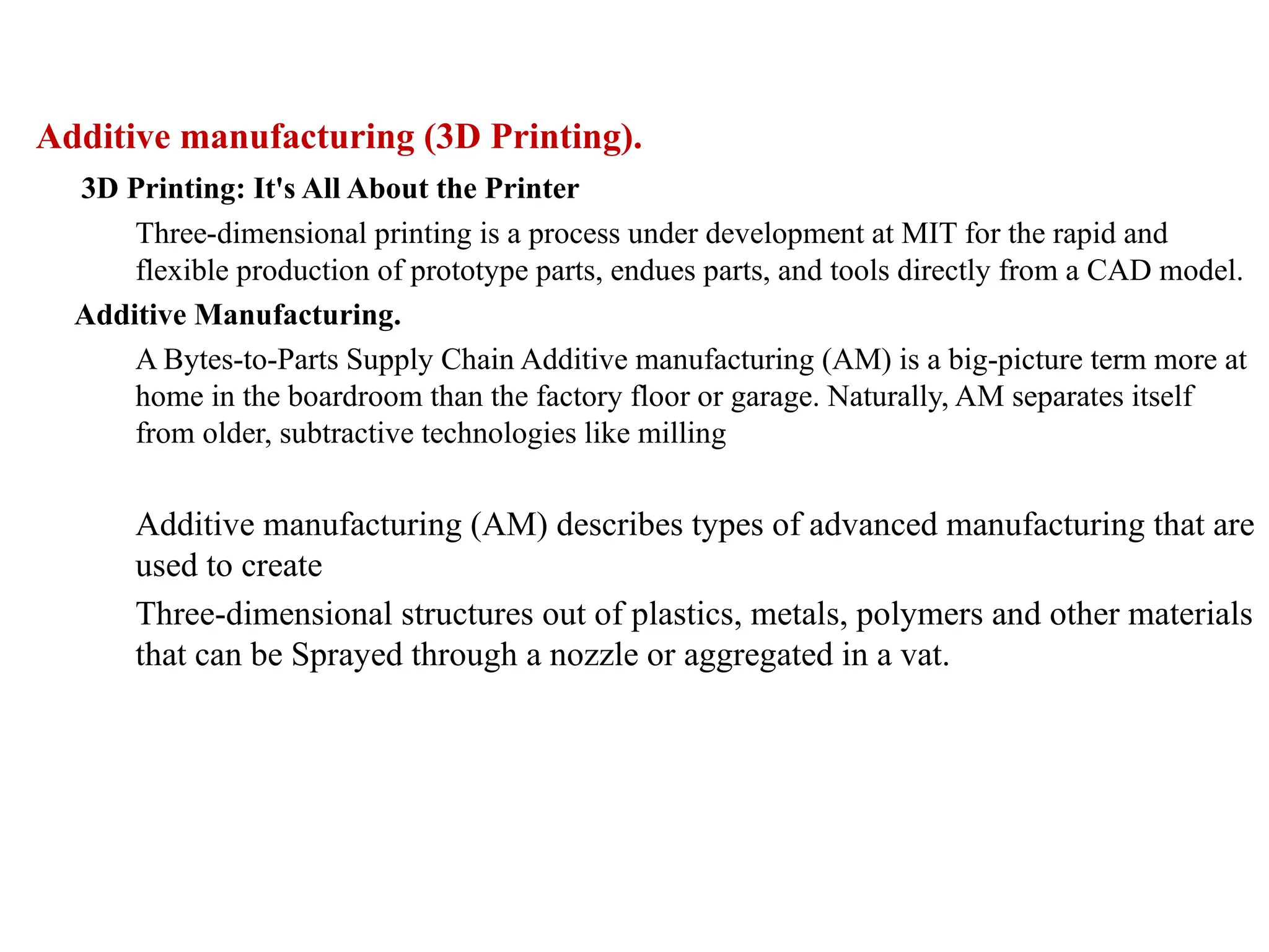 Additive manufacturing (3D Printing).
3D Printing: It's All About the Printer
Three-dimensional printing is a process under development at MIT for the rapid and
flexible production of prototype parts, endues parts, and tools directly from a CAD model.
Additive Manufacturing.
A Bytes-to-Parts Supply Chain Additive manufacturing (AM) is a big-picture term more at
home in the boardroom than the factory floor or garage. Naturally, AM separates itself
from older, subtractive technologies like milling
Additive manufacturing (AM) describes types of advanced manufacturing that are
used to create
Three-dimensional structures out of plastics, metals, polymers and other materials
that can be Sprayed through a nozzle or aggregated in a vat.
 