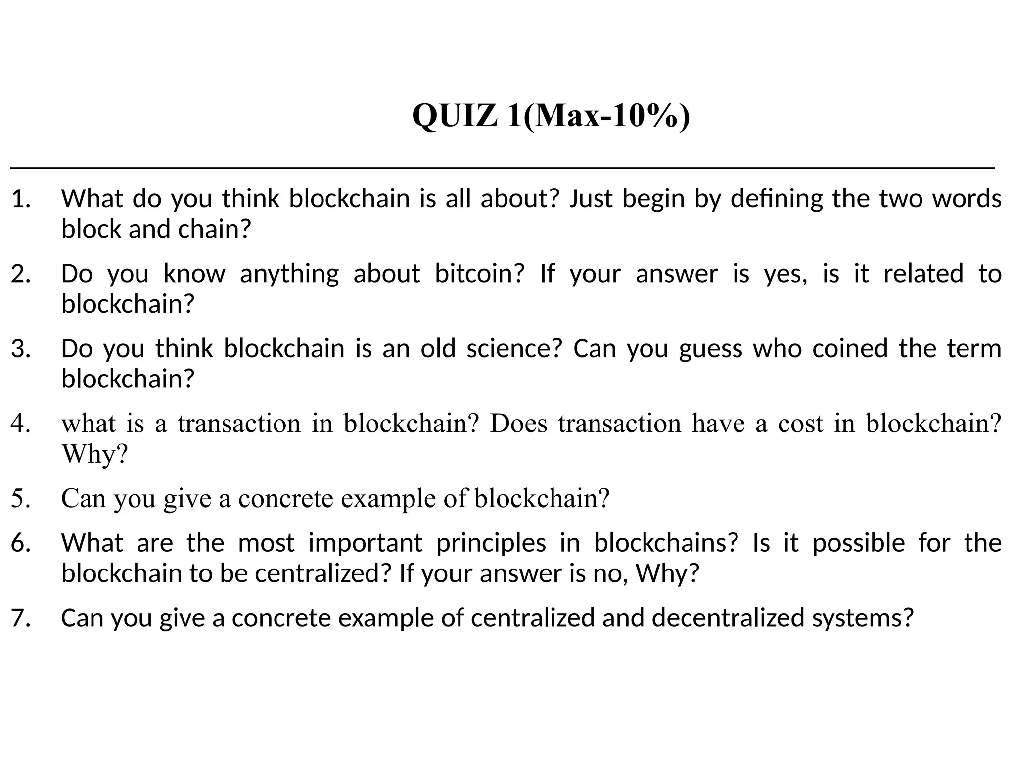 QUIZ 1(Max-10%)
___________________________________________________________________________________________________
1. What do you think blockchain is all about? Just begin by defining the two words
block and chain?
2. Do you know anything about bitcoin? If your answer is yes, is it related to
blockchain?
3. Do you think blockchain is an old science? Can you guess who coined the term
blockchain?
4. what is a transaction in blockchain? Does transaction have a cost in blockchain?
Why?
5. Can you give a concrete example of blockchain?
6. What are the most important principles in blockchains? Is it possible for the
blockchain to be centralized? If your answer is no, Why?
7. Can you give a concrete example of centralized and decentralized systems?
 