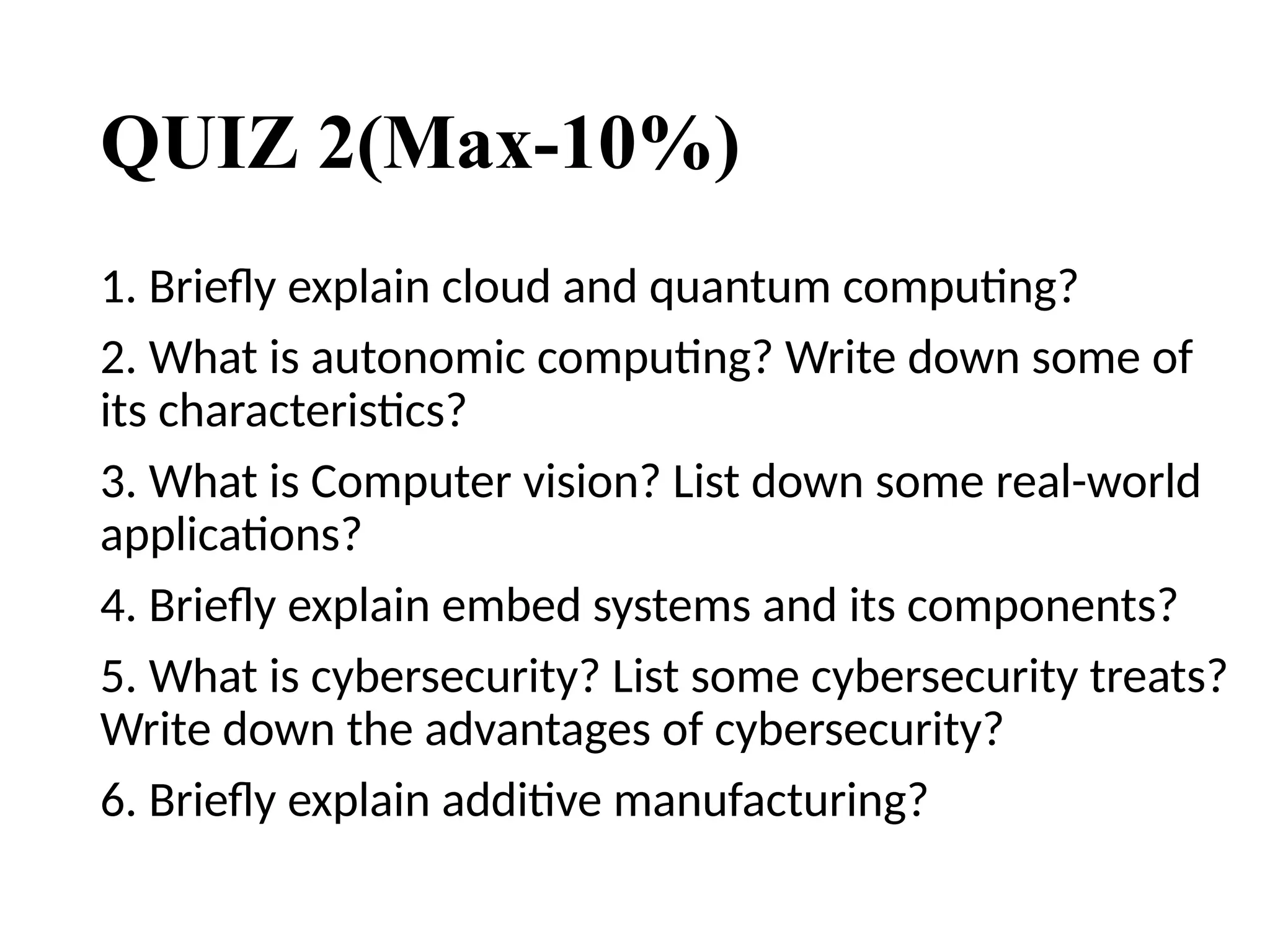 QUIZ 2(Max-10%)
1. Briefly explain cloud and quantum computing?
2. What is autonomic computing? Write down some of
its characteristics?
3. What is Computer vision? List down some real-world
applications?
4. Briefly explain embed systems and its components?
5. What is cybersecurity? List some cybersecurity treats?
Write down the advantages of cybersecurity?
6. Briefly explain additive manufacturing?
 