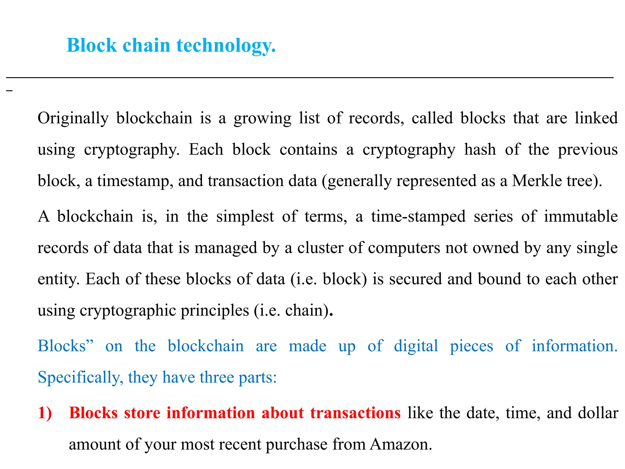 Block chain technology.
___________________________________________________________________________________________________
_
Originally blockchain is a growing list of records, called blocks that are linked
using cryptography. Each block contains a cryptography hash of the previous
block, a timestamp, and transaction data (generally represented as a Merkle tree).
A blockchain is, in the simplest of terms, a time-stamped series of immutable
records of data that is managed by a cluster of computers not owned by any single
entity. Each of these blocks of data (i.e. block) is secured and bound to each other
using cryptographic principles (i.e. chain).
Blocks” on the blockchain are made up of digital pieces of information.
Specifically, they have three parts:
1) Blocks store information about transactions like the date, time, and dollar
amount of your most recent purchase from Amazon.
 