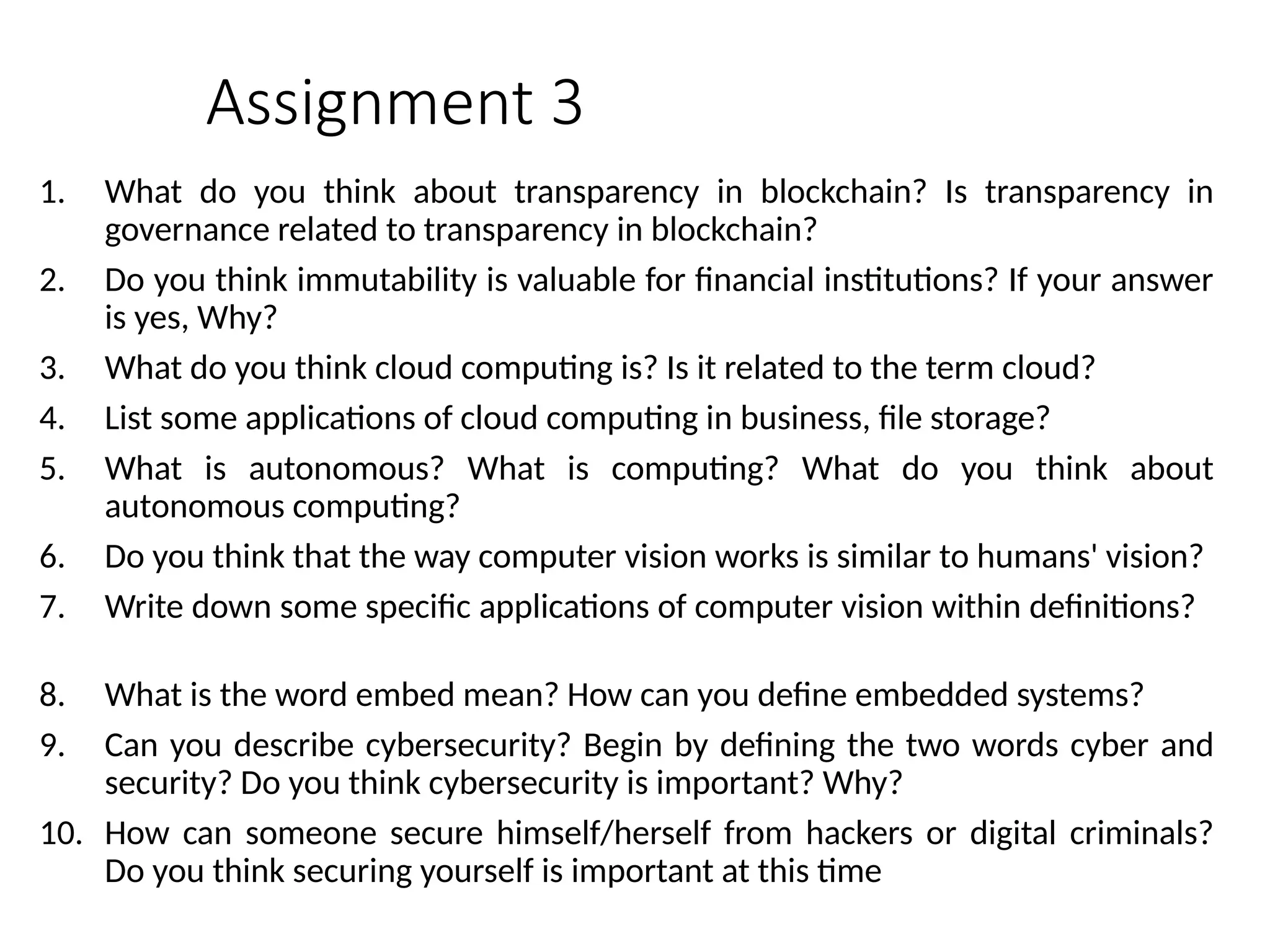 Assignment 3
1. What do you think about transparency in blockchain? Is transparency in
governance related to transparency in blockchain?
2. Do you think immutability is valuable for financial institutions? If your answer
is yes, Why?
3. What do you think cloud computing is? Is it related to the term cloud?
4. List some applications of cloud computing in business, file storage?
5. What is autonomous? What is computing? What do you think about
autonomous computing?
6. Do you think that the way computer vision works is similar to humans' vision?
7. Write down some specific applications of computer vision within definitions?
8. What is the word embed mean? How can you define embedded systems?
9. Can you describe cybersecurity? Begin by defining the two words cyber and
security? Do you think cybersecurity is important? Why?
10. How can someone secure himself/herself from hackers or digital criminals?
Do you think securing yourself is important at this time
 