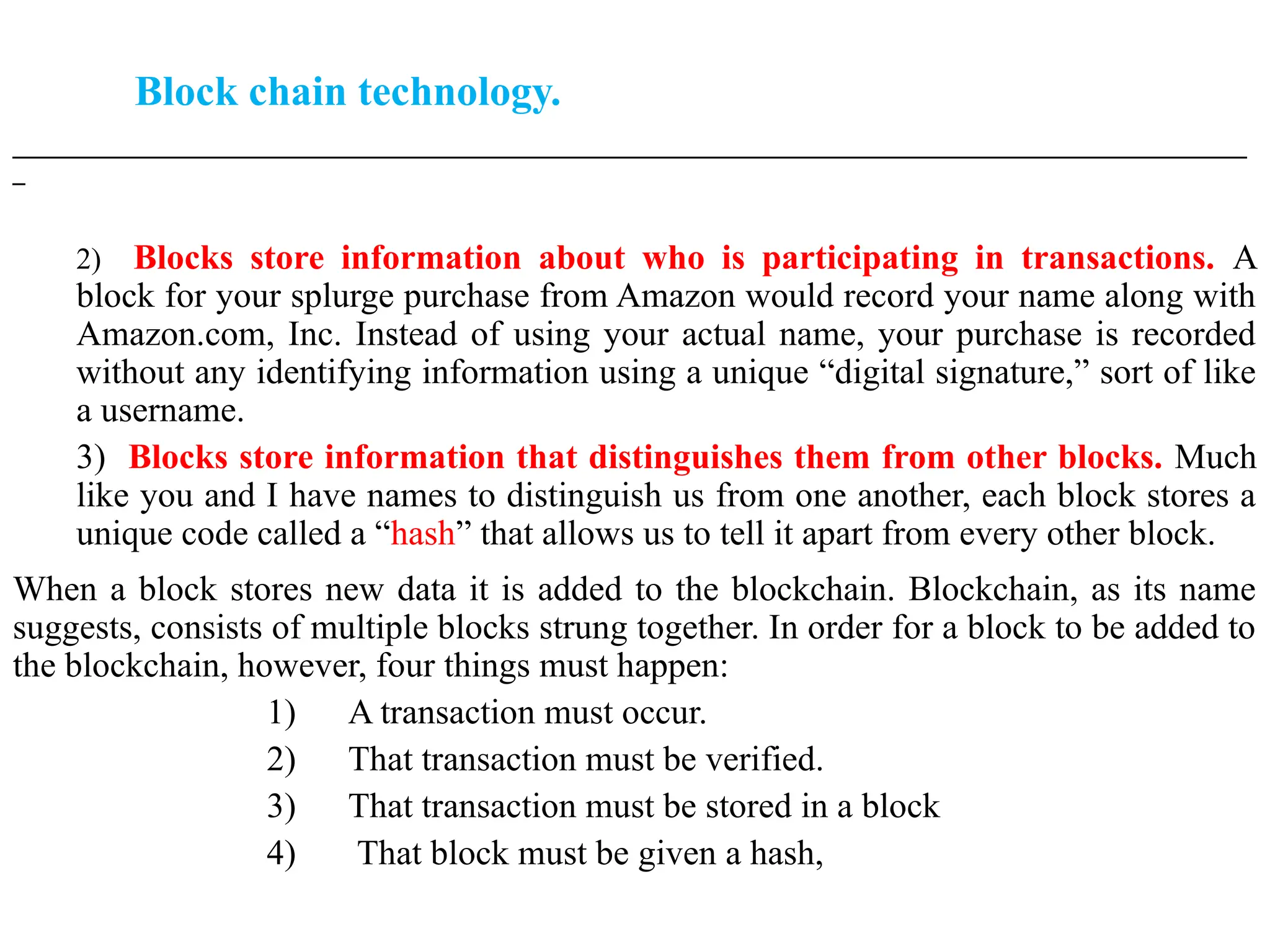 Block chain technology.
___________________________________________________________________________________________________
_
2) Blocks store information about who is participating in transactions. A
block for your splurge purchase from Amazon would record your name along with
Amazon.com, Inc. Instead of using your actual name, your purchase is recorded
without any identifying information using a unique “digital signature,” sort of like
a username.
3) Blocks store information that distinguishes them from other blocks. Much
like you and I have names to distinguish us from one another, each block stores a
unique code called a “hash” that allows us to tell it apart from every other block.
When a block stores new data it is added to the blockchain. Blockchain, as its name
suggests, consists of multiple blocks strung together. In order for a block to be added to
the blockchain, however, four things must happen:
1) A transaction must occur.
2) That transaction must be verified.
3) That transaction must be stored in a block
4) That block must be given a hash,
 