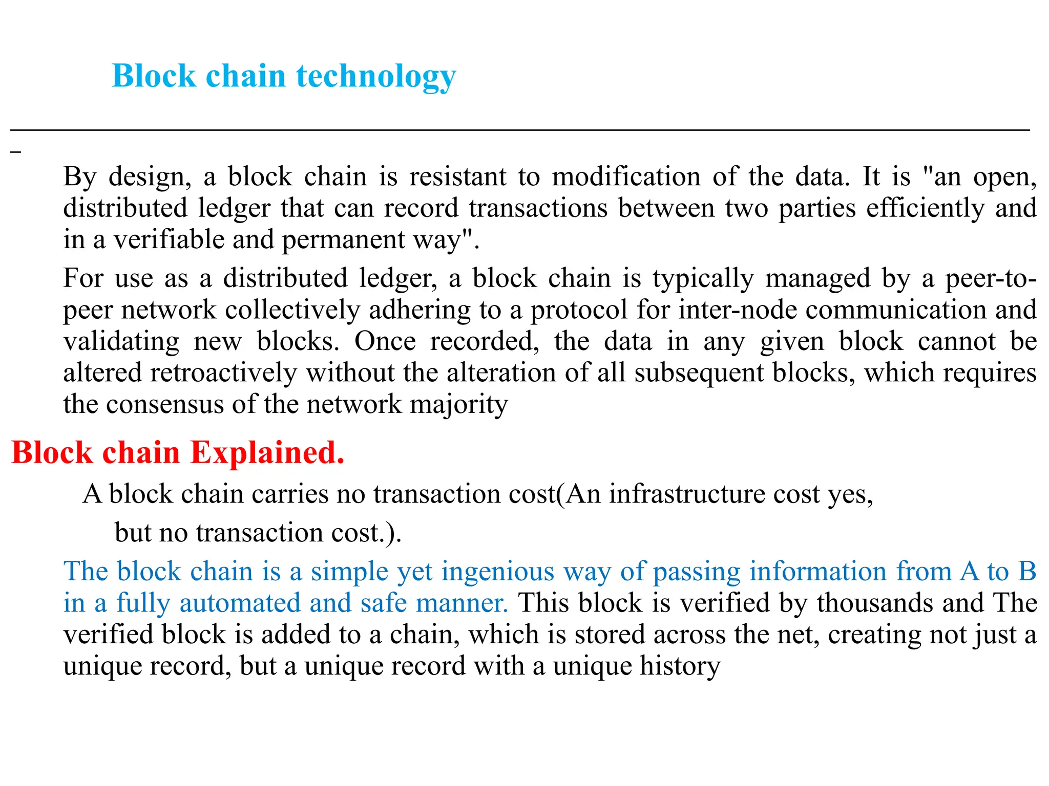 Block chain technology
___________________________________________________________________________________________________
_
By design, a block chain is resistant to modification of the data. It is "an open,
distributed ledger that can record transactions between two parties efficiently and
in a verifiable and permanent way".
For use as a distributed ledger, a block chain is typically managed by a peer-to-
peer network collectively adhering to a protocol for inter-node communication and
validating new blocks. Once recorded, the data in any given block cannot be
altered retroactively without the alteration of all subsequent blocks, which requires
the consensus of the network majority
Block chain Explained.
A block chain carries no transaction cost(An infrastructure cost yes,
but no transaction cost.).
The block chain is a simple yet ingenious way of passing information from A to B
in a fully automated and safe manner. This block is verified by thousands and The
verified block is added to a chain, which is stored across the net, creating not just a
unique record, but a unique record with a unique history
 