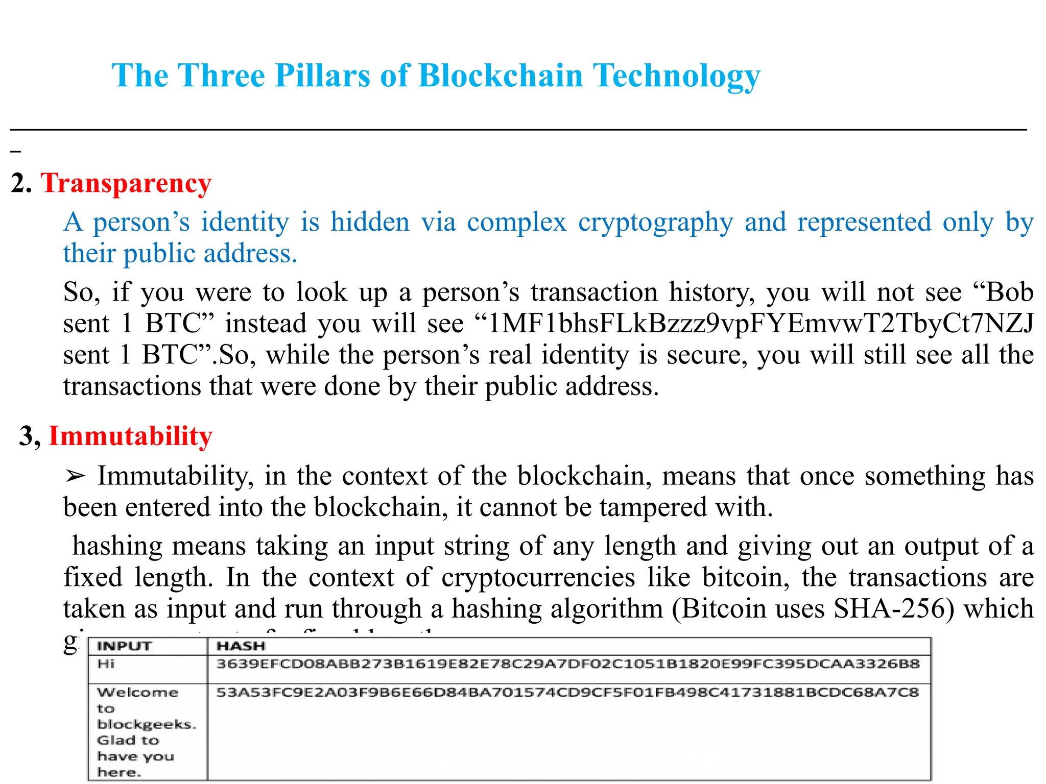 The Three Pillars of Blockchain Technology
___________________________________________________________________________________________________
_
2. Transparency
A person’s identity is hidden via complex cryptography and represented only by
their public address.
So, if you were to look up a person’s transaction history, you will not see “Bob
sent 1 BTC” instead you will see “1MF1bhsFLkBzzz9vpFYEmvwT2TbyCt7NZJ
sent 1 BTC”.So, while the person’s real identity is secure, you will still see all the
transactions that were done by their public address.
3, Immutability
➢ Immutability, in the context of the blockchain, means that once something has
been entered into the blockchain, it cannot be tampered with.
hashing means taking an input string of any length and giving out an output of a
fixed length. In the context of cryptocurrencies like bitcoin, the transactions are
taken as input and run through a hashing algorithm (Bitcoin uses SHA-256) which
gives an output of a fixed length.
 