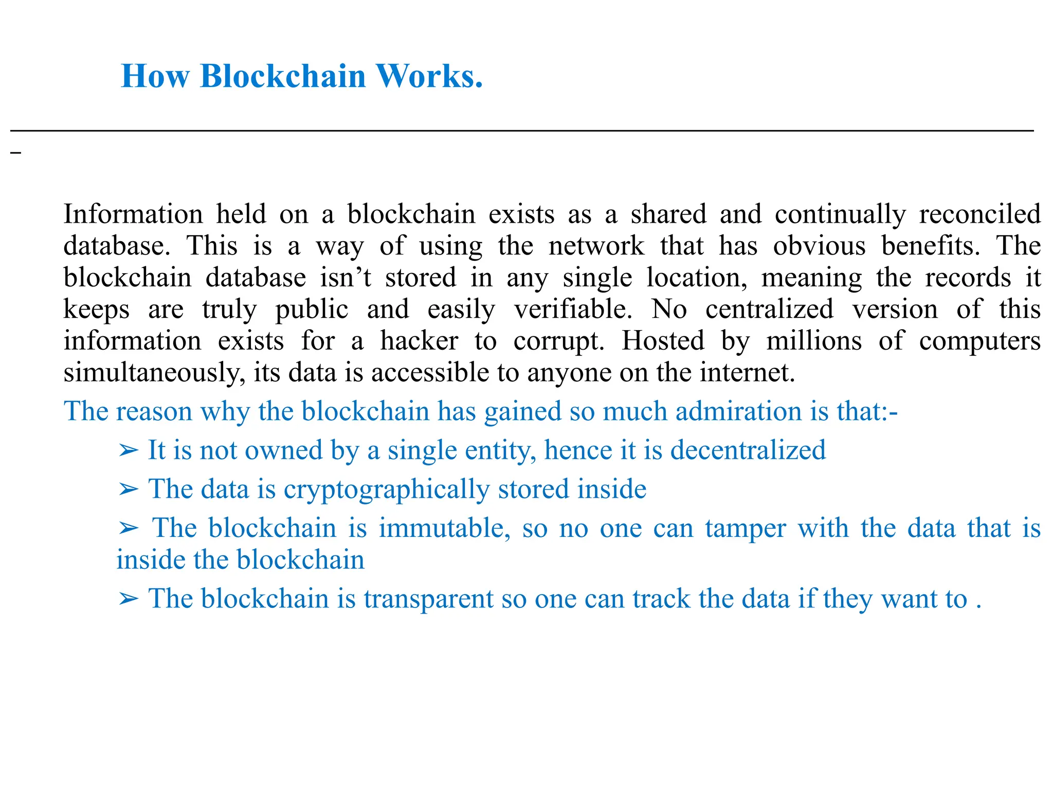 How Blockchain Works.
___________________________________________________________________________________________________
_
Information held on a blockchain exists as a shared and continually reconciled
database. This is a way of using the network that has obvious benefits. The
blockchain database isn’t stored in any single location, meaning the records it
keeps are truly public and easily verifiable. No centralized version of this
information exists for a hacker to corrupt. Hosted by millions of computers
simultaneously, its data is accessible to anyone on the internet.
The reason why the blockchain has gained so much admiration is that:-
➢ It is not owned by a single entity, hence it is decentralized
➢ The data is cryptographically stored inside
➢ The blockchain is immutable, so no one can tamper with the data that is
inside the blockchain
➢ The blockchain is transparent so one can track the data if they want to .
 