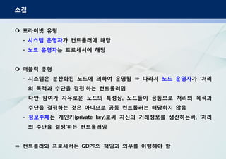 소결
프라이빗 유형
- 시스템 운영자가 컨트롤러에 해당
- 노드 운영자는 프로세서에 해당
퍼블릭 유형
시스템은 분산화된 노드에 의하여 운영됨 따라서- ⇒ 노드 운영자가 처리‘
의 목적과 수단을 결정 하는 컨트롤러임’
다만 참여가 자유로운 노드의 특성상 노드들이 공동으로 처리의 목적과,
수단을 결정하는 것은 아니므로 공동 컨트롤러는 해당하지 않음
- 정보주체는 개인키 로써 자신의 거래정보를 생산하는바 처리(private key) , ‘
의 수단을 결정 하는 컨트롤러임‘
컨트롤러와 프로세서는 의 책임과 의무를 이행해야 함GDPR⇒
 