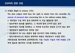 의 관련 규정GDPR
삭제권 조(Right to erasure, 17 )
The data subject shall have the right to obtain from the controller the
erasure of personal data concerning him or her without undue delay
개인정보 수집 목적 등과 관련하여 더 이상 불필요한 경우(
정보주체가 동의를 철회하고 그 처리에 법적 근거가 없는 경우,
 정보주체가 처리를 반대하고 그 처리에 우선적인 정당한 근거가 없는 경우
개인정보가 불법적으로 처리된 경우
컨트롤러가 또는 회원국 법을 준수하기 위해 삭제하는 경우EU
정보사회서비스의 제공과 관련하여 아동의 개인정보가 수집된 경우)
개인정보를 제 자에게 공개하였으면( 3 , 이용 가능한 기술과 삭제 비용을 고려
하여 필요한 합리적인 조치를 취하여야 함)
 