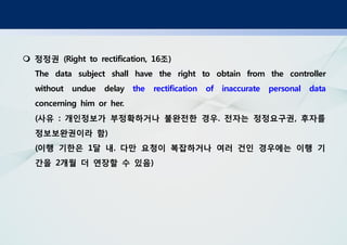 정정권 조(Right to rectification, 16 )
The data subject shall have the right to obtain from the controller
without undue delay the rectification of inaccurate personal data
concerning him or her.
사유 개인정보가 부정확하거나 불완전한 경우 전자는 정정요구권 후자를( : . ,
정보보완권이라 함)
이행 기한은 달 내 다만 요청이 복잡하거나 여러 건인 경우에는 이행 기( 1 .
간을 개월 더 연장할 수 있음2 )
 