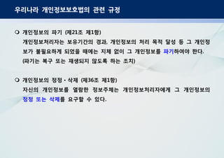 우리나라 개인정보보호법의 관련 규정
개인정보의 파기 제 조 제 항( 21 1 )
개인정보처리자는 보유기간의 경과 개인정보의 처리 목적 달성 등 그 개인정,
보가 불필요하게 되었을 때에는 지체 없이 그 개인정보를 파기하여야 한다.
파기는 복구 또는 재생되지 않도록 하는 조치( )
개인정보의 정정 삭제 제 조 제 항( 36 1 )ㆍ
자신의 개인정보를 열람한 정보주체는 개인정보처리자에게 그 개인정보의
정정 또는 삭제를 요구할 수 있다.
 