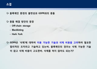 소결
블록체인 환경의 불변성과 과의 충돌GDPR
충돌 해결 방안의 등장
- Off-chain storage
- Blacklisting
- Hark Fork
은 삭제 에 대하여GDPR ‘ ’ 이용 가능한 기술과 삭제 비용을 고려하여 필요한
합리적인 조치라고 기술하고 있는바 블록체인의 경우는 삭제 가능한 기술,
이 없고 삭제 비용이 고도한바 삭제를 하지 않아도 되는가, ?
 