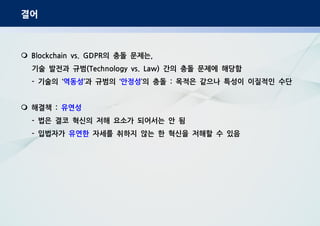 결어
의 충돌 문제는Blockchain vs. GDPR ,
기술 발전과 규범 간의 충돌 문제에 해당함(Technology vs. Law)
기술의- ‘역동성 과 규범의’ ‘안정성 의 충돌 목적은 같으나 특성이 이질적인 수단’ :
해결책 : 유연성
법은 결코 혁신의 저해 요소가 되어서는 안 됨-
입법자가- 유연한 자세를 취하지 않는 한 혁신을 저해할 수 있음
 