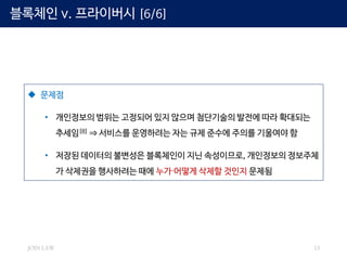 JOIN LAW 13
 문제점
• 개인정보의 범위는 고정되어 있지 않으며 첨단기술의 발전에 따라 확대되는
추세임[8] ⇒ 서비스를 운영하려는 자는 규제 준수에 주의를 기울여야 함
• 저장된 데이터의 불변성은 블록체인이 지닌 속성이므로, 개인정보의 정보주체
가 삭제권을 행사하려는 때에 누가∙어떻게 삭제할 것인지 문제됨
블록체인 v. 프라이버시 [6/6]
 