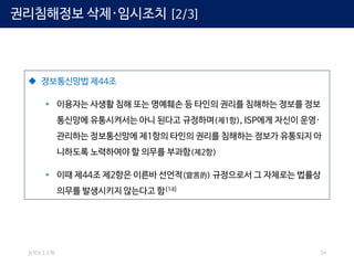 JOIN LAW 24
 정보통신망법 제44조
• 이용자는 사생활 침해 또는 명예훼손 등 타인의 권리를 침해하는 정보를 정보
통신망에 유통시켜서는 아니 된다고 규정하며(제1항), ISP에게 자신이 운영·
관리하는 정보통신망에 제1항의 타인의 권리를 침해하는 정보가 유통되지 아
니하도록 노력하여야 할 의무를 부과함(제2항)
• 이때 제44조 제2항은 이른바 선언적(宣言的) 규정으로서 그 자체로는 법률상
의무를 발생시키지 않는다고 함[14]
권리침해정보 삭제·임시조치 [2/3]
 