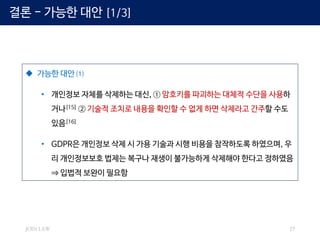 JOIN LAW 27
 가능한 대안 ⑴
• 개인정보 자체를 삭제하는 대신, ① 암호키를 파괴하는 대체적 수단을 사용하
거나[15] ② 기술적 조치로 내용을 확인할 수 없게 하면 삭제라고 간주할 수도
있음[16]
• GDPR은 개인정보 삭제 시 가용 기술과 시행 비용을 참작하도록 하였으며, 우
리 개인정보보호 법제는 복구나 재생이 불가능하게 삭제해야 한다고 정하였음
⇒ 입법적 보완이 필요함
결론 - 가능한 대안 [1/3]
 