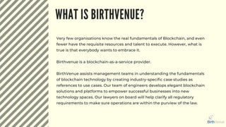 WHAT IS BIRTHVENUE?
Very few organisations know the real fundamentals of Blockchain, and even
fewer have the requisite resources and talent to execute. However, what is
true is that everybody wants to embrace it.
Birthvenue is a blockchain-as-a-service provider.
BirthVenue assists management teams in understanding the fundamentals
of blockchain technology by creating industry-specific case studies as
references to use cases. Our team of engineers develops elegant blockchain
solutions and platforms to empower successful businesses into new
technology spaces. Our lawyers on board will help clarify all regulatory
requirements to make sure operations are within the purview of the law.
 