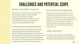 CHALLENGES AND POTENTIAL SCOPE
SMART CONTRACT AUDITS
Not all smart contracts are as “smart” as we
think they are. Recent hacks of smart
contracts are evidence of bugs,
vulnerabilities and security flaws in smart
contracts which might have remained
unnoticed at the production level.
PLATFORM DEPENDENCE
Blockchain testing is dependent on the
underlying development platforms like
Ethereum, Openchain or any customized
platform. Frameworks for testing Openchain
and Ethereum are available; however, a
detailed analysis and a test strategy are
required to test the functionality that is
custom-built.INTEGRATION FRAMEWORKS
Integrating a decentralised application with
various systems and environment is often
difficult. The key responsibility is to ensure that
the response from all interfaces is consistent and
there are no disconnects. The challenge arises
when there is a lack of proper information on all
interfaces along with their response status.
CORE SECURITY
If a node on the network is attacked by
something like DDoS, then the application
hosted on the blockchain will be affected.
 