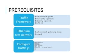 PREREQUISITES
•$ sudo npm install -g truffle
•$ mkdir solidity-experiments
•$ cd solidity-experiments/
•$ truffle init
Truffle
Framework
•$ sudo npm install -g ethereumjs-testrpc
•$ testrpc &
Etherium
test network
•module.exports = {
• networks: {
• development: {
• host: "localhost",
• port: 8545,
• network_id: "*" // Match any network id
• }
• }
•}
Configure
truffle.js
 