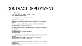 CONTRACT DEPLOYMENT
$ truffle console
truffle(development)> truffle migrate --reset
Using network 'development'.
Running migration: 1_initial_migration.js
Deploying Migrations...
...
0xb6bbeaaf3649ecb38d548cba96f681682dad9e0225726924fbee3ce3
6eff94e3
Migrations: 0xc08c46796ba0edc0bebbbd0d90868c010055cb0e
Saving successful migration to network...
...
0x16fe364b9f2c3e8f07fa1ebd6b84b8ad9b4e750d8698a7e920d824eb
d019dd80
Saving artifacts...
Running migration: 2_deploy_contracts.js
Deploying Hello...
...
0xfe120836b2d7395bd988104feff018fe352f93555f71003bbf1a6467
1cca9ba1
Hello: 0x2b649a87d20ce1ac3b6a0218e911165fa0f095f0
Saving successful migration to network...
...
0x1a09073a3b3f7996f3d63a81a99d8cd09198ad7b467f35f7ddc500a
4291332b9
Saving artifacts...
truffle(development)>
 
