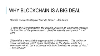 WHY BLOCKCHAIN IS A BIG DEAL
“Bitcoin is a technological tour de force.” – Bill Gates
”I think the fact that within the bitcoin universe an algorithm replaces
the function of the government …[that] is actually pretty cool.” - Al
Gore
“[Bitcoin] is a remarkable cryptographic achievement… The ability to
create something which is not duplicable in the digital world has
enormous value…Lot’s of people will build businesses on top of that.”
- Eric Schmidt
 