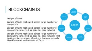 BLOCKCHAIN IS
Ledger of facts
Ledger of facts replicated across large number of
computers
Ledger of facts replicated across large number of
computers connected as peer-to-peer network
Ledger of facts replicated across large number of
computers connected as peer-to-peer network that
implements consensus algorithm that can securely
identify sender and receiver of facts
FACTS
Monetary
transaction
Content
hash
Signature
Asset
information
Ownership
Agreement
Contract
 