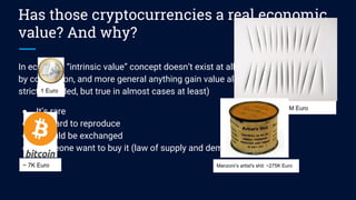 Has those cryptocurrencies a real economic
value? And why?
In economy “intrinsic value” concept doesn’t exist at all. We give value to money
by convention, and more general anything gain value almost for 3 reasons (not
strictly needed, but true in almost cases at least)
● It’s rare
● It’s hard to reproduce
● It could be exchanged
● Someone want to buy it (law of supply and demand)
1 Euro
Fontana’s paint ~ 8M Euro
~ 7K Euro Manzoni’s artist's shit: ~275K Euro
 